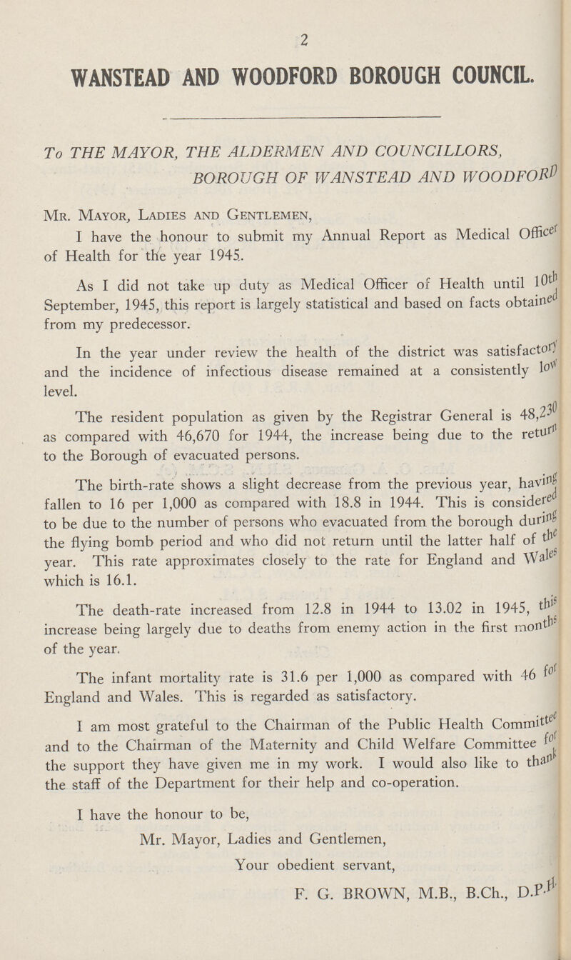 2 WANSTEAD AND WOODFORD BOROUGH COUNCIL. To THE MAYOR, THE ALDERMEN AND COUNCILLORS, BOROUGH OF WANSTEAD AND WOODFORD Mr. Mayor, Ladies and Gentlemen, I have the honour to submit my Annual Report as Medical Officer of Health for the year 1945. As I did not take up duty as Medical Officer of Health until l0th September, 1945, this report is largely statistical and based on facts obtained from my predecessor. In the year under review the health of the district was satisfactory and the incidence of infectious disease remained at a consistently low level. The resident population as given by the Registrar General is 48,230 as compared with 46,670 for 1944, the increase being due to the return to the Borough of evacuated persons. The birth-rate shows a slight decrease from the previous year, having fallen to 16 per 1,000 as compared with 18.8 in 1944. This is considered to be due to the number of persons who evacuated from the borough during the flying bomb period and who did not return until the latter half of the year. This rate approximates closely to the rate for England and Wales which is 16.1. The death-rate increased from 12.8 in 1944 to 13.02 in 1945, this increase being largely due to deaths from enemy action in the first months of the year. The infant mortality rate is 31.6 per 1,000 as compared with 46 for England and Wales. This is regarded as satisfactory. I am most grateful to the Chairman of the Public Health Committee and to the Chairman of the Maternity and Child Welfare Committee for the support they have given me in my work. I would also like to thank the staff of the Department for their help and co-operation. I have the honour to be, Mr. Mayor, Ladies and Gentlemen, Your obedient servant, F. G. BROWN, M.B., B.Ch., D.P.H