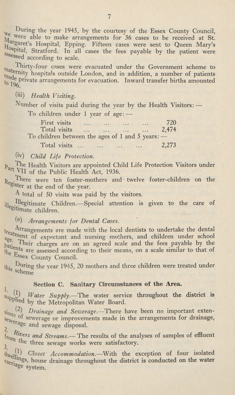 7 During the year 1945, by the courtesy of the Essex County Council, we were able to make arrangements for 36 cases to be received at St. Margaret's Hospital, Epping. Fifteen cases were sent to Queen Mary's Hospital, Stratford. In all cases the fees payable by the patient were assessed according to scale. Thirty-four cases were evacuated under the Government scheme to maternity hospitals outside London, and in addition, a number of patients made private arrangements for evacuation. Inward transfer births amounted (iii) Health Visiting. Number of visits paid during the year by the Health Visitors:— To children under 1 year of age:— First visits 720 Total visits 2,474 To children between the ages of 1 and 5 years:— Total visits 2,273 (iv) Child Life Protection. The Health Visitors are appointed Child Life Protection Visitors under Part VII of the Public Health Act, 1936. There were ten foster-mothers and twelve foster-children on the Register at the end of the year. A total of 50 visits was paid by the visitors. illegitimate Children.—Special attention is given to the care of illegitimate children. (v) Arrangements for Dental Cases. Arrangements are made with the local dentists to undertake the dental treatment of expectant and nursing mothers, and children under school age. Their charges are on an agreed scale and the fees payable by the patients are assessed according to their means, on a scale similar to that of The Essex County Council. During the year 1945, 20 mothers and three children were treated under this scheme Section C. Sanitary Circumstances of the Area. 1. (1) Water Supply.—The water service throughout the district is supplied by the Metropolitan Water Board. (2) Drainage and Sezverage.—There have been no important exten sions of sewerage or improvements made in the arrangements for drainage, sewerage and sewage disposal. 2. Rivers and Streams.— The results of the analyses of samples of effluent from the three sewage works were satisfactory. 3. (1) Closet Accommodation.—With the exception of four isolated dwellings, house drainage throughout the district is conducted on the water carriage system.