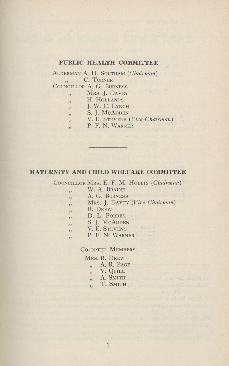 PUBLIC HEALTH COMMITTEE Alderman A. H. Southam (Chairman) „ C. Turner Councillor A. G. Burness „ Mrs. J. Davey „ H. Hollands „ J. W. C. Lynch „ S. J. McAdden „ V. E. Stevens (Vice-Chairman) „ P. F. N. Warner MATERNITY AND CHILD WELFARE COMMITTEE Councillor Mrs. E. F. M. Hollis (Chairman) „ W. A. Braine „ A. G. Burness „ Mrs. j. Davey (Vice-Chairman) „ R. Drew „ D. L. Forbes „ S. J. McAdden „ V. E. Stevens „ P. F. N. Warner Co-opted Members Mrs. R. Drew „ A. R. Page „ V. Quill „ A. Smith „ T. Smith 1