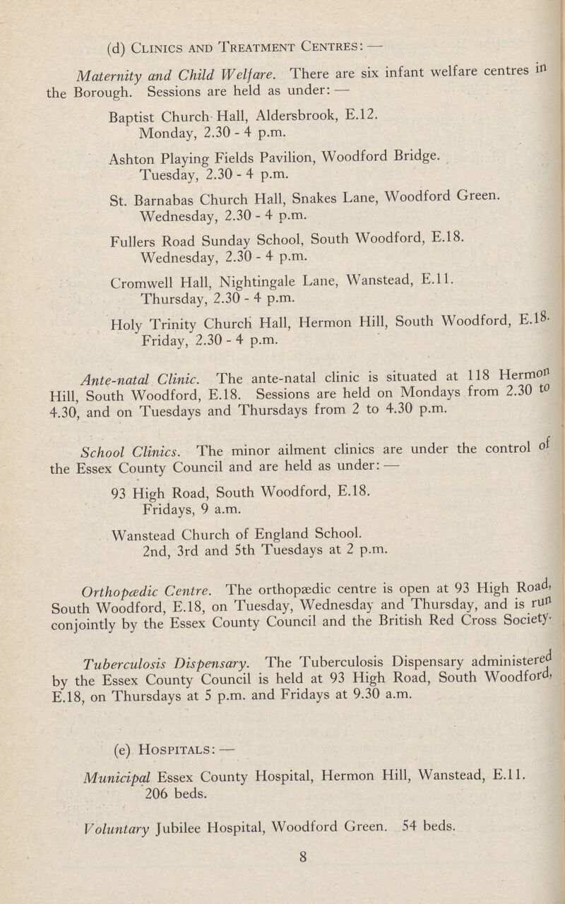 (d) Clinics and Treatment Centres:— Maternity and Child Welfare. There are six infant welfare centres in the Borough. Sessions are held as under:— Baptist Church Hall, Aldersbrook, E.12. Monday, 2.30-4 p.m. Ashton Playing Fields Pavilion, Woodford Bridge. Tuesday, 2.30-4 p.m. St. Barnabas Church Hall, Snakes Lane, Woodford Green. Wednesday, 2.30-4 p.m. Fullers Road Sunday School, South Woodford, E.18. Wednesday, 2.30-4 p.m. Cromwell Hall, Nightingale Lane, Wanstead, E.ll. Thursday, 2.30-4 p.m. Holy Trinity Church Hall, Hermon Hill, South Woodford, E.18. Friday, 2.30-4 p.m. Ante-natal Clinic. The ante-natal clinic is situated at 118 Hermon Hill, South Woodford, E.18. Sessions are held on Mondays from 2.30 to 4.30, and on Tuesdays and Thursdays from 2 to 4.30 p.m. School Clinics. The minor ailment clinics are under the control of the Essex County Council and are held as under:— 93 High Road, South Woodford, E.18. Fridays, 9 a.m. Wanstead Church of England School. 2nd, 3rd and 5th Tuesdays at 2 p.m. Orthopædic Centre. The orthopaedic centre is open at 93 High Road, South Woodford, E.18, on Tuesday, Wednesday and Thursday, and is run conjointly by the Essex County Council and the British Red Cross Society. Tuberculosis Dispensary. The Tuberculosis Dispensary administered by the Essex County Council is held at 93 High Road, South Woodford) E.18, on Thursdays at 5 p.m. and Fridays at 9.30 a.m. (e) Hospitals — Municipal Essex County Hospital, Hermon Hill, Wanstead, E.11. 206 beds. Voluntary Jubilee Hospital, Woodford Green. 54 beds. 8