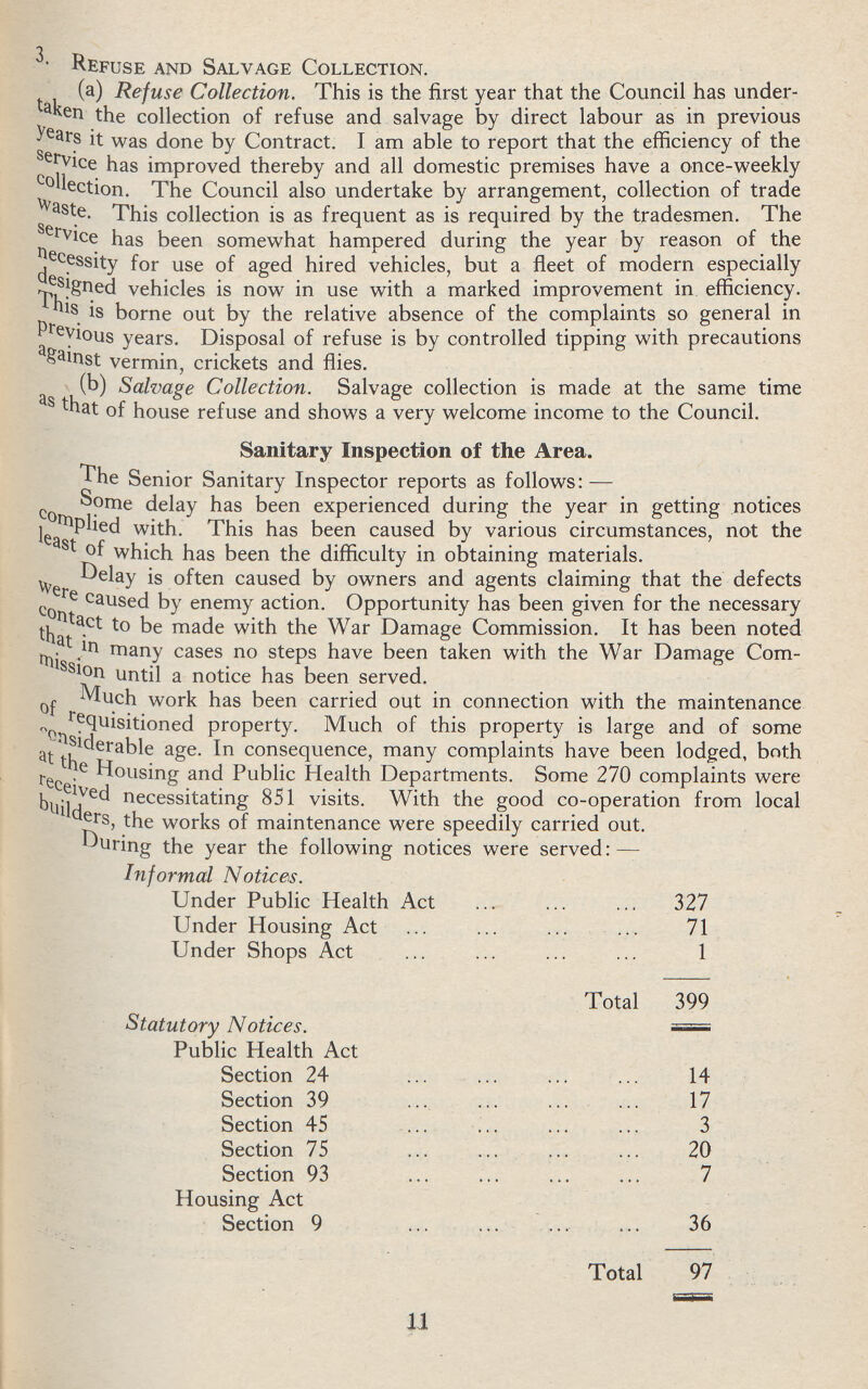 3. Refuse and Salvage Collection. (a) Refuse Collection. This is the first year that the Council has under taken the collection of refuse and salvage by direct labour as in previous years it was done by Contract. I am able to report that the efficiency of the service has improved thereby and all domestic premises have a once-weekly collection. The Council also undertake by arrangement, collection of trade waste. This collection is as frequent as is required by the tradesmen. The service has been somewhat hampered during the year by reason of the necessity for use of aged hired vehicles, but a fleet of modern especially designed vehicles is now in use with a marked improvement in efficiency. This is borne out by the relative absence of the complaints so general in previous years. Disposal of refuse is by controlled tipping with precautions against vermin, crickets and flies. (b) Salvage Collection. Salvage collection is made at the same time as that of house refuse and shows a very welcome income to the Council. Sanitary Inspection of the Area. The Senior Sanitary Inspector reports as follows:— Some delay has been experienced during the year in getting notices complied with. This has been caused by various circumstances, not the least of which has been the difficulty in obtaining materials. Delay is often caused by owners and agents claiming that the defects were caused by enemy action. Opportunity has been given for the necessary contact to be made with the War Damage Commission. It has been noted that in many cases no steps have been taken with the War Damage Com mission until a notice has been served. Much work has been carried out in connection with the maintenance of requisitioned property. Much of this property is large and of some considerable age. In consequence, many complaints have been lodged, both at the Housing and Public Health Departments. Some 270 complaints were received necessitating 851 visits. With the good co-operation from local builders, the works of maintenance were speedily carried out. During the year the following notices were served:— Informal Notices. Under Public Health Act 327 Under Housing Act 71 Under Shops Act 1 Total 399 Statutory Notices. Public Health Act Section 24 14 Section 39 17 Section 45 3 Section 75 20 Section 93 7 Housing Act Section 9 36 Total 97 11