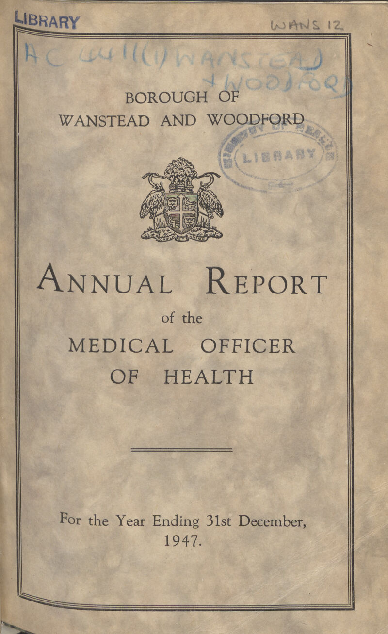 WANS 12 AC 4411(1) WANSTEAD WOODFORD BOROUGH OF WANSTEAD AND WOODFORD Annual Report of the MEDICAL OFFICER OF HEALTH For the Year Ending 31st December, 1947.