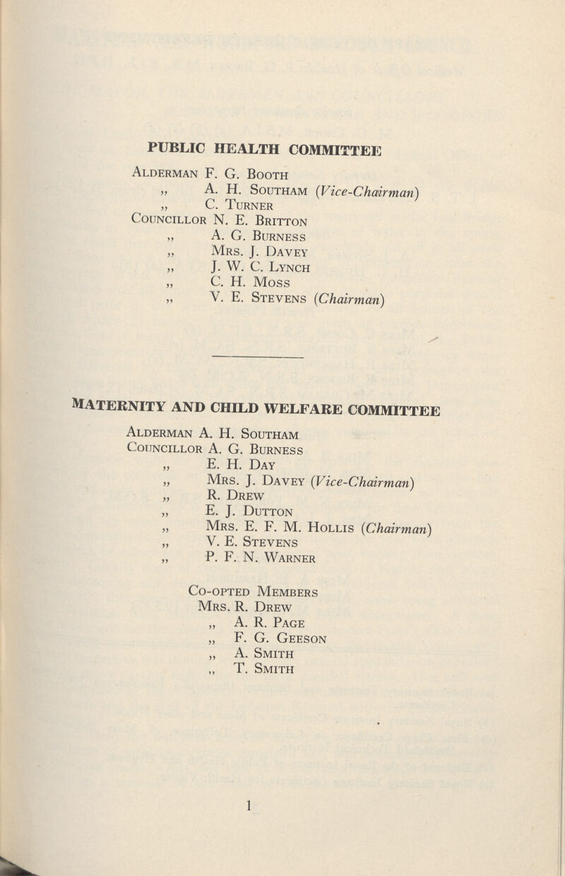 public health committee Alderman F. G. Booth „ A. H. Southam (Vice-Chairman) „ C. Turner Councillor N. E. Britton „ A. G. Burness „ Mrs. J. Davey „ j. W. C. Lynch „ C. H. Moss „ V. E. Stevens (Chairman) maternity and child welfare committee Alderman A. H. Southam Councillor A. G. Burness „ E. H. Day „ Mrs. J. Davey (Vice-Chairman) „ R. Drew „ E. j. Dutton „ Mrs. E. F. M. Hollis (Chairman) „ V. E. Stevens „ P. F. N. Warner Co-opted Members Mrs. R. Drew „ A. R. Page „ F. G. Geeson „ A. Smith „ T. Smith 1