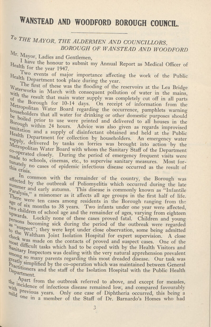 WANSTEAD AND WOODFORD BOROUGH COUNCIL. To the mayor, the aldermen and councillors, borough of wanstead and woodford Mr. Mayor, Ladies and Gentlemen, I have the honour to submit my Annual Report as Medical Officer of Health for the year 1947. Two events of major importance affecting the work of the Public Health Apartment took place during the year. The first of these was the flooding of the reservoirs at the Lea Bridge Waterworks in March with consequent pollution of water in the mains, With the result that main water supply was completely cut off in all parts of the Borough for 10-14 days. On receipt of information from the Metropolitan Water Board regarding the occurrence, pamphlets warning Householders that all water for drinking or other domestic purposes should be boiled prior to use were printed and delivered to all houses in the Borough Within 24 hours. Advice was also given as regards improvised sanitation and a supply of disinfectant obtained and held at the Public Health Dopartment for collection by householders. An emergency water Supply delivered by tanks on lorries was brought into action by the Metropolitan Water Board with whom the Sanitary Staff of the Department co-operated closely. During the period of emergency frequent visits were made to schools, cinemas, etc., to supervise sanitary measures. Most for tunately no cases of epidemic infectious disease occurred as the result of this crisis. In common with the remainder of the country, the Borough was affected by the outbreak of Poliomyelitis which occurred during the late summer and early autumn. This disease is commonly known as Infantile Paralysis a misnomer as it affects all age groups in the first half of life. There Were ten cases among residents in the Borough ranging from the age of six months to 38 years. Two infants under one year were affected, two children of school age and the remainder of ages, varying from eighteen upwards. Luckily none of these cases proved fatal. Children and young persons becoming sick during the period of the outbreak were regarded as “suspect; they were kept under close observation, some being admitted to the Waltham Joint Isolation Hospital for expert supervision. A close check was made on the contacts of proved and suspect cases. One of the most difficult tasks which had to be coped with by the Health Visitors and Sanitary Inspectors was dealing with the very natural apprehension prevalent among so many parents regarding this most dreaded disease. Our task was greatly simplified by the co-operation which was maintained between General Practitioners and the staff of the Isolation Hospital with the Public Health Department. Apart from the outbreak referred to above, and except for measles, the incidence of infectious disease remained low, and compared favourably with Previous years. Only one case of Diphtheria occurred, this being a mild one in a member of the Staff of Dr. Barnardo's Homes who had 3