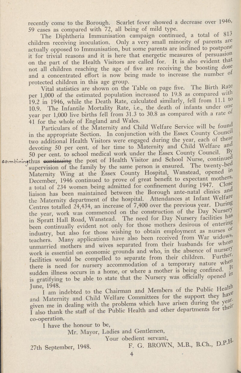 recently come to the Borough. Scarlet fever showed a decrease over 1946, 59 cases as compared with 72, all being of mild type. The Diphtheria Immunisation campaign continued, a total of 813 children receiving inoculation. Only a very small minority of parents are actually opposed to Immunisation, but some parents are inclined to postpone it for trivial reasons and it is here that energetic measures of persuasion on the part of the Health Visitors are called for. It is also evident that not all children reaching the age of five are receiving the boosting dose and a concentrated effort is now being made to increase the number of protected children in this age group. Vital statistics are shown on the Table on page five. The Birth Rate per 1,000 of the estimated population increased to 19.8 as compared with 19.2 in 1946, while the Death Rate, calculated similarly, fell from 11.1 to 10.9. The Infantile Mortality Rate, i.e., the death of infants under one year per 1,000 live births fell from 31.3 to 30.8 as compared with a rate of 41 for the whole of England and Wales. Particulars of the Maternity and Child Welfare Service will be found in the appropriate Section. In conjunction with the Essex County Council two additional Health Visitors were engaged during the year, each of these devoting 50 per cent. of her time to Maternity and Child Welfare and 50 per cent. to school medical work under the Essex County Council. thus combining the post of Health Visitor and School Nurse, continued supervision of the family by the same person is ensured. The twenty-ben Maternity Wing at the Essex County Hospital, Wanstead, opened in December, 1946 continued to prove of great benefit to expectant mothers, a total of 234 women being admitted for confinement during 1947. Close liaison has been maintained between the Borough ante-natal clinics and the Maternity department of the hospital. Attendances at Infant Welfare Centres totalled 24,434, an increase of 7,400 over the previous year. During the year, work was commenced on the construction of the Day Nursery in Spratt Hall Road, Wanstead. The need for Day Nursery facilities has been continually evident not only for those mothers desirous of entering industry, but also for those wishing to obtain employment as nurses or teachers. Many applications have also been received from War widows, unmarried mothers and wives separated from their husbands for whom work is essential on economic grounds and who, in the absence of nursery facilities would be compelled to separate from their children. Further, there is need for nursery accommodation of a temporary nature when sudden illness occurs in a home, or where a mother is being confined. It is gratifying to be able to state that the Nursery was officially opened in June, 1948. I am indebted to the Chairman and Members of the Public Health and Maternity and Child Welfare Committees for the support they have given me in dealing with the problems which have arisen during the year. I also thank the staff of the Public Health and other departments for their co-operation. I have the honour to be, Mr. Mayor, Ladies and Gentlemen, Your obedient servant, 27th September, 1948. F. G. BROWN, M.B., B.Ch., D.P.H. 4