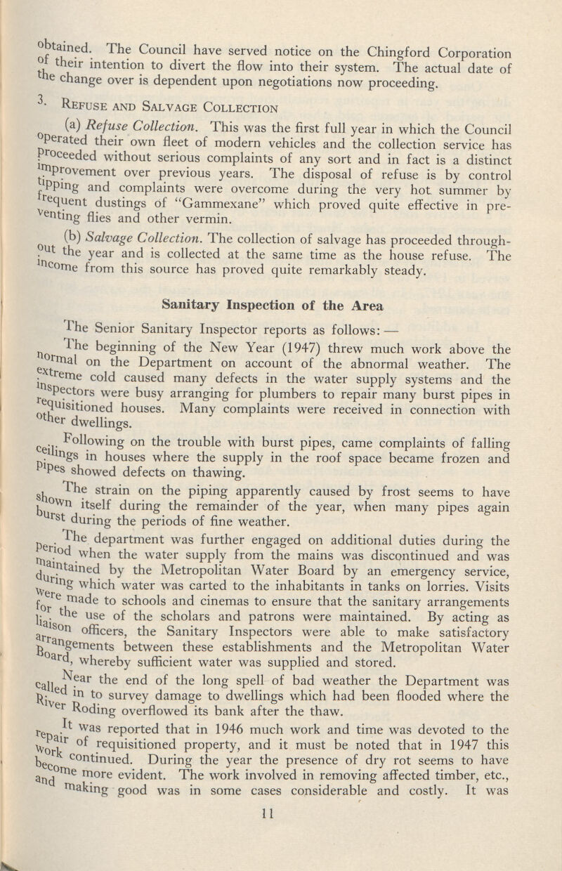 obtained. The Council have served notice on the Chingford Corporation their intention to divert the flow into their system. The actual date of the change over is dependent upon negotiations now proceeding. Refuse and Salvage Collection (a) Refuse Collection. This was the first full year in which the Council operated their own fleet of modern vehicles and the collection service has proceeded without serious complaints of any sort and in fact is a distinct improvement over previous years. The disposal of refuse is by control tipping and complaints were overcome during the very hot summer by frequent dustings of Gammexane which proved quite effective in pre venting flies and other vermin. (b) Salvage Collection. The collection of salvage has proceeded through out the year and is collected at the same time as the house refuse. The lncome from this source has proved quite remarkably steady. Sanitary Inspection of the Area The Senior Sanitary Inspector reports as follows:— The beginning of the New Year (1947) threw much work above the normal on the Department on account of the abnormal weather. The extreme cold caused many defects in the water supply systems and the inspectors were busy arranging for plumbers to repair many burst pipes in requisitioned houses. Many complaints were received in connection with other dwellings. Following on the trouble with burst pipes, came complaints of falling ceilings in houses where the supply in the roof space became frozen and pipes showed defects on thawing. The strain on the piping apparently caused by frost seems to have shown itself during the remainder of the year, when many pipes again burst during the periods of fine weather. The department was further engaged on additional duties during the period when the water supply from the mains was discontinued and was maintained by the Metropolitan Water Board by an emergency service, during which water was carted to the inhabitants in tanks on lorries. Visits were made to schools and cinemas to ensure that the sanitary arrangements for the use of the scholars and patrons were maintained. By acting as liaison officers, the Sanitary Inspectors were able to make satisfactory arrangements between these establishments and the Metropolitan Water Board, whereby sufficient water was supplied and stored. Near the end of the long spell of bad weather the Department was called in to survey damage to dwellings which had been flooded where the River Roding overflowed its bank after the thaw. It was reported that in 1946 much work and time was devoted to the repair of requisitioned property, and it must be noted that in 1947 this work continued. During the year the presence of dry rot seems to have become more evident. The work involved in removing affected timber, etc., and making good was in some cases considerable and costly. It was 11