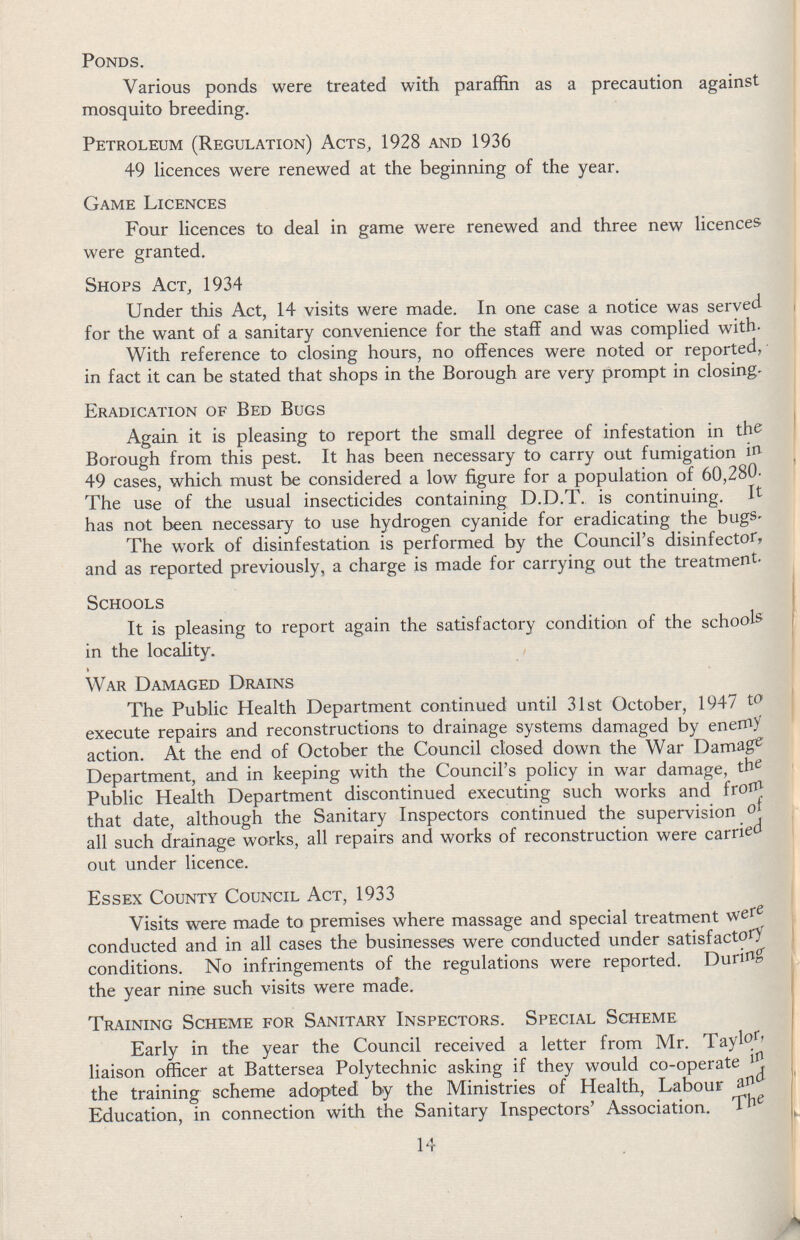 Ponds. Various ponds were treated with paraffin as a precaution against mosquito breeding. Petroleum (Regulation) Acts, 1928 and 1936 49 licences were renewed at the beginning of the year. Game Licences Four licences to deal in game were renewed and three new licences were granted. Shops Act, 1934 Under this Act, 14 visits were made. In one case a notice was served for the want of a sanitary convenience for the staff and was complied with. With reference to closing hours, no offences were noted or reported, in fact it can be stated that shops in the Borough are very prompt in closing. Eradication of Bed Bugs Again it is pleasing to report the small degree of infestation in the Borough from this pest. It has been necessary to carry out fumigation in 49 cases, which must be considered a low figure for a population of 60,280. The use of the usual insecticides containing D.D.T. is continuing. It has not been necessary to use hydrogen cyanide for eradicating the bugs. The work of disinfestation is performed by the Council's disinfector, and as reported previously, a charge is made for carrying out the treatment. Schools It is pleasing to report again the satisfactory condition of the schools in the locality. War Damaged Drains The Public Health Department continued until 31st October, 1947 to execute repairs and reconstructions to drainage systems damaged by enemy action. At the end of October the Council closed down the War Damage Department, and in keeping with the Council's policy in war damage, the Public Health Department discontinued executing such works and frorn that date, although the Sanitary Inspectors continued the supervision of all such drainage works, all repairs and works of reconstruction were carried out under licence. Essex County Council Act, 1933 Visits were made to premises where massage and special treatment were conducted and in all cases the businesses were conducted under satisfactory conditions. No infringements of the regulations were reported. During the year nine such visits were made. Training Scheme for Sanitary Inspectors. Special Scheme Early in the year the Council received a letter from Mr. Taylor, liaison officer at Battersea Polytechnic asking if they would co-operate the training scheme adopted by the Ministries of Health, Labour Education, in connection with the Sanitary Inspectors' Association. The 14