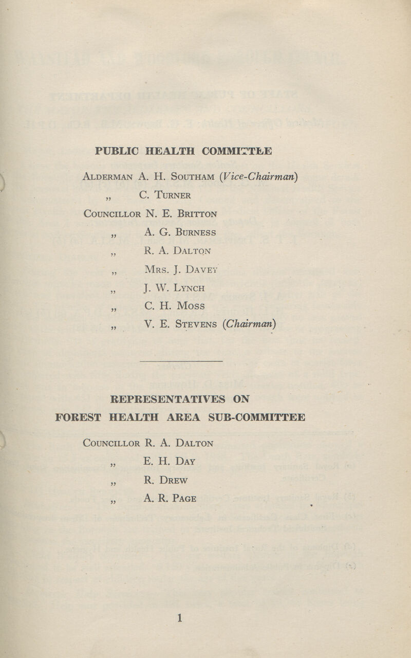 PUBLIC HEALTH COMMITTEE Alderman A. H. Southam (Vice-Chairman) „ C. Turner Councillor N. E. Britton „ A. G. Burness „ R. A. Dalton „ Mrs. J. Davey „ J. W. Lynch „ C. H. Moss „ V. E. Stevens (Chairman) REPRESENTATIVES ON FOREST HEALTH AREA SUB-COMMITTEE Councillor R. A. Dalton „ E. H. Day „ R. Drew ,, A. R. Page 1