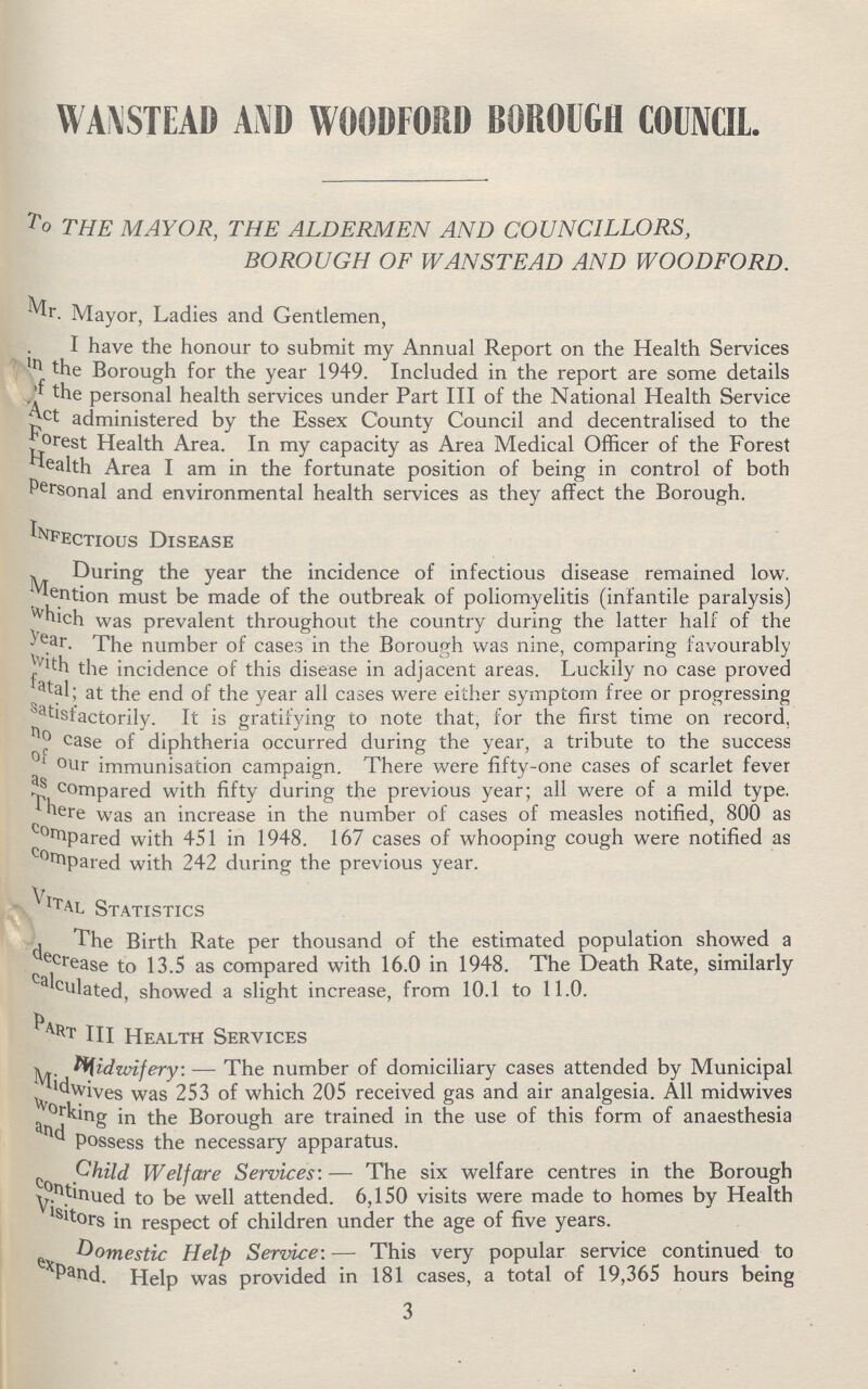 WANSTEAD AND WOODFORD BOROUGH COUNCIL. To THE MAYOR, THE ALDERMEN AND COUNCILLORS, BOROUGH OF WAN STEAD AND WOODFORD. Mr. Mayor, Ladies and Gentlemen, I have the honour to submit my Annual Report on the Health Services in the Borough for the year 1949. Included in the report are some details of the personal health services under Part III of the National Health Service administered by the Essex County Council and decentralised to the Forest Health Area. In my capacity as Area Medical Officer of the Forest health Area I am in the fortunate position of being in control of both Personal and environmental health services as they affect the Borough. Infectious Disease During the year the incidence of infectious disease remained low. Mention must be made of the outbreak of poliomyelitis (infantile paralysis) which was prevalent throughout the country during the latter half of the year. The number of cases in the Borough was nine, comparing favourably with the incidence of this disease in adjacent areas. Luckily no case proved fastal; at the end of the year all cases were either symptom free or progressing satisfactorily. It is gratifying to note that, for the first time on record, case of diphtheria occurred during the year, a tribute to the success of our immunisation campaign. There were fifty-one cases of scarlet fever compared with fifty during the previous year; all were of a mild type. here was an increase in the number of cases of measles notified, 800 as compared with 451 in 1948. 167 cases of whooping cough were notified as compared with 242 during the previous year. VITAL Statistics The Birth Rate per thousand of the estimated population showed a decrease to 13.5 as compared with 16.0 in 1948. The Death Rate, similarly PART III Health Services Midwifery: — The number of domiciliary cases attended by Municipal Midwives was 253 of which 205 received gas and air analgesia. All midwives working in the Borough are trained in the use of this form of anaesthesia Possess the necessary apparatus. Child Welfare Services: — The six welfare centres in the Borough continued to be well attended. 6,150 visits were made to homes by Health Visitors in respect of children under the age of five years. Domestic Help Service:— This very popular service continued to expand. Help was provided in 181 cases, a total of 19,365 hours being 3