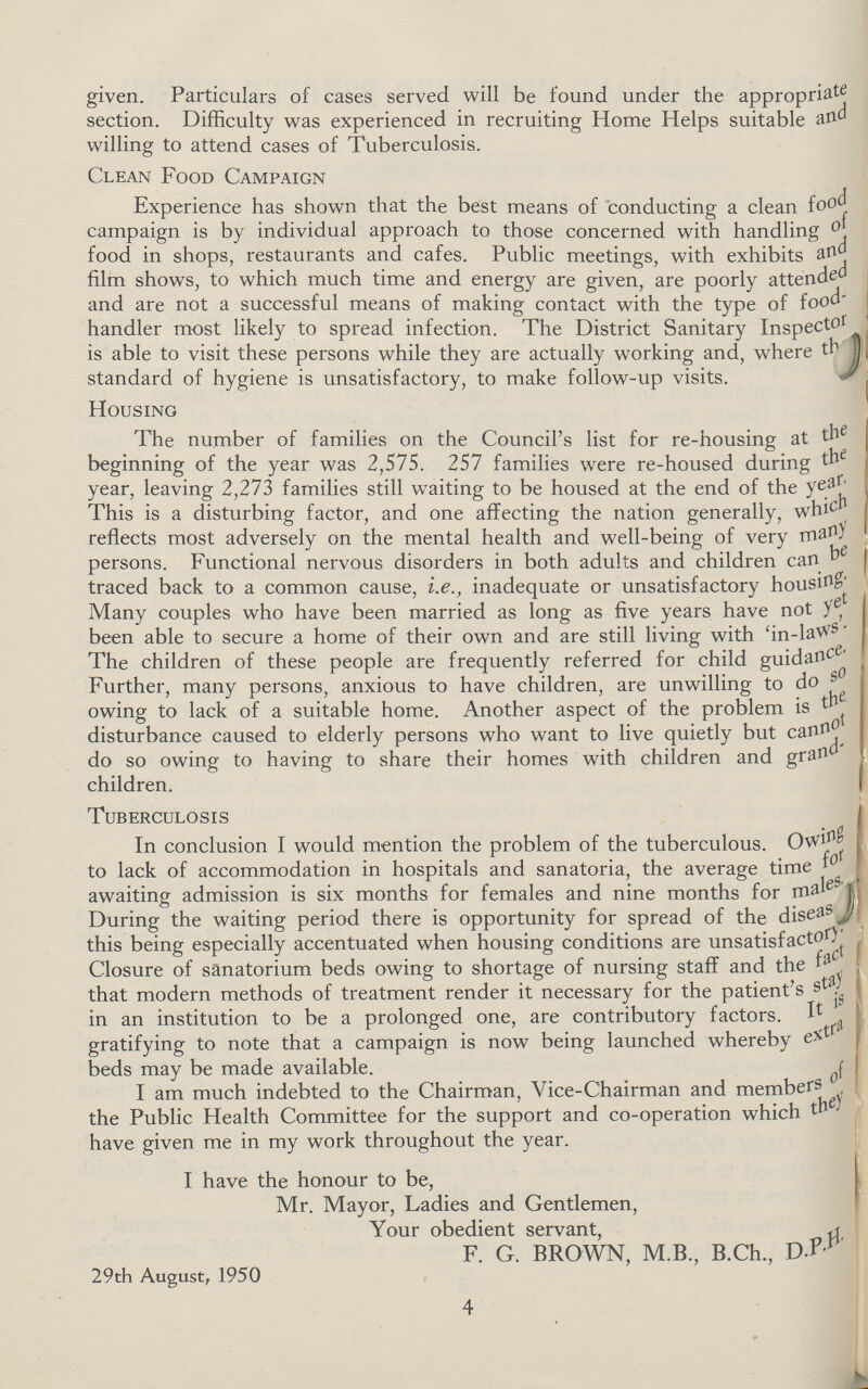 given. Particulars of cases served will be found under the appropriate section. Difficulty was experienced in recruiting Home Helps suitable and willing to attend cases of Tuberculosis. Clean Food Campaign Experience has shown that the best means of conducting a clean food campaign is by individual approach to those concerned with handling of food in shops, restaurants and cafes. Public meetings, with exhibits and film shows, to which much time and energy are given, are poorly attended and are not a successful means of making contact with the type of food handler most likely to spread infection. The District Sanitary Inspector is able to visit these persons while they are actually working and, where the standard of hygiene is unsatisfactory, to make follow-up visits. Housing The number of families on the Council's list for re-housing at the beginning of the year was 2,575. 257 families were re-housed during year, leaving 2,273 families still waiting to be housed at the end of the year. This is a disturbing factor, and one affecting the nation generally,which reflects most adversely on the mental health and well-being of very persons. Functional nervous disorders in both adults and children can be traced back to a common cause, i.e., inadequate or unsatisfactory housing Many couples who have been married as long as five years have not yet, been able to secure a home of their own and are still living with 'in-laws'. The children of these people are frequently referred for child guidance Further, many persons, anxious to have children, are unwilling to do owing to lack of a suitable home. Another aspect of the problem is the disturbance caused to elderly persons who want to live quietly but cannot do so owing to having to share their homes with children and gran children. Tuberculosis In conclusion I would mention the problem of the tuberculous. to lack of accommodation in hospitals and sanatoria, the average time for awaiting admission is six months for females and nine months for males During the waiting period there is opportunity for spread of the disease this being especially accentuated when housing conditions are unsatisfactory Closure of sanatorium beds owing to shortage of nursing staff and the that modern methods of treatment render it necessary for the patient's in an institution to be a prolonged one, are contributory factors. It is .extra beds may be made available. I am much indebted to the Chairman, Vice-Chairman and members of the Public Health Committee for the support and co-operation which they have given me in my work throughout the year. I have the honour to be, Mr. Mayor, Ladies and Gentlemen, Your obedient servant, F. G. BROWN, M.B., B.Ch., D.P.H 29th August, 1950 4