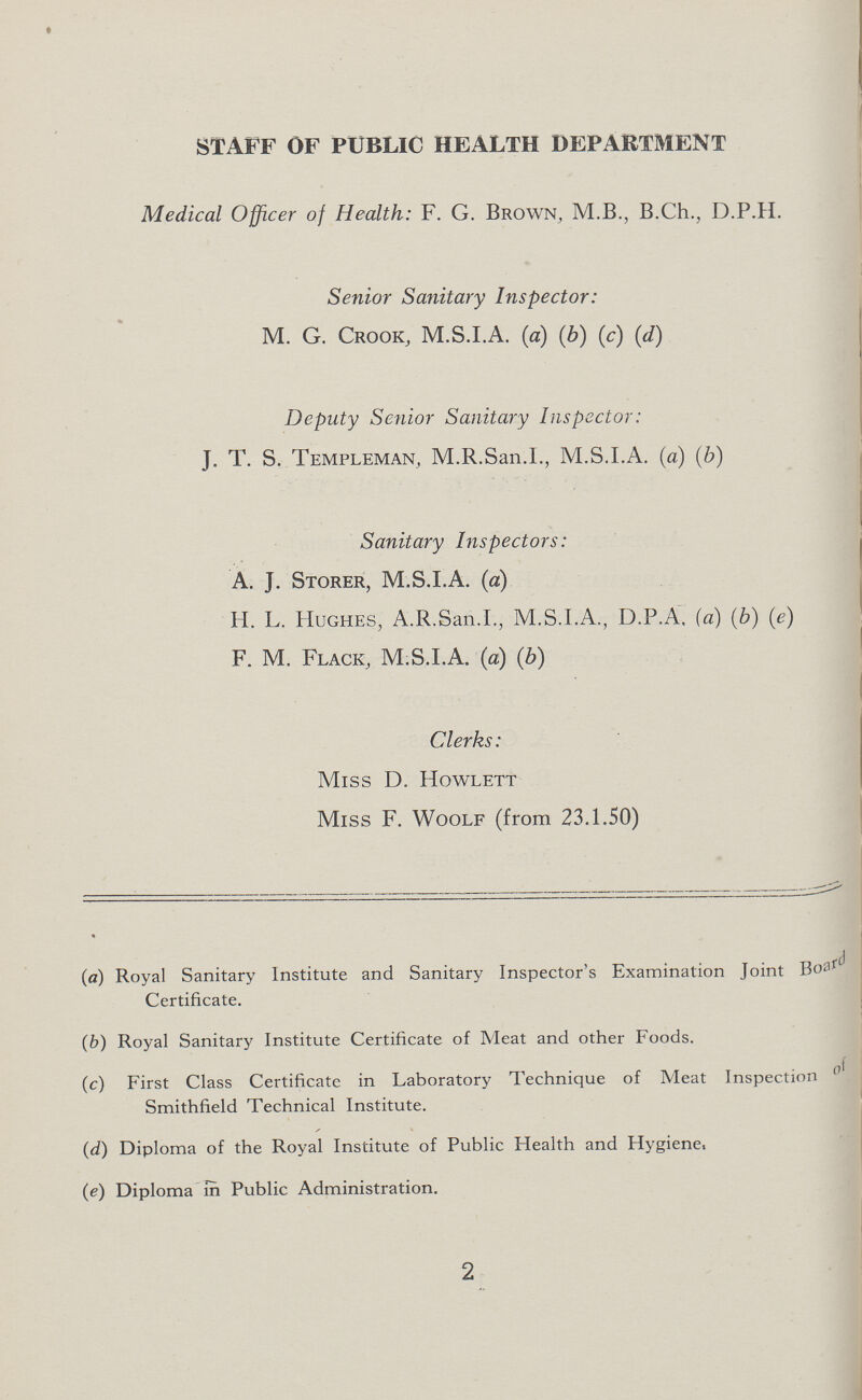 STAFF OF PUBLIC HEALTH DEPARTMENT Medical Officer of Health: F. G. Brown, M.B., B.Ch., D.P.H. Senior Sanitary Inspector: M. G. Crook, M.S.I.A. (a) (b) (c) (d) Deputy Senior Sanitary Inspector: J. T. S. Templeman, M.R.San.I., M.S.I.A. (a) (b) Sanitary Inspectors: A. J. Storer, M.S.I.A. (a) H. L. Hughes, A.R.San.I., M.S.I.A., D.P.A. (a) (b) (e) F. M. Flack, M.S.I.A. (a) (b) Clerks: Miss D. Howlett Miss F. Woolf (from 23.1.50) (a) Royal Sanitary Institute and Sanitary Inspector's Examination Joint Board Certificate. (b) Royal Sanitary Institute Certificate of Meat and other Foods. (c) First Class Certificate in Laboratory Technique of Meat Inspection Smithfield Technical Institute. (d) Diploma of the Royal Institute of Public Health and Hygiene, (e) Diploma in Public Administration. 2