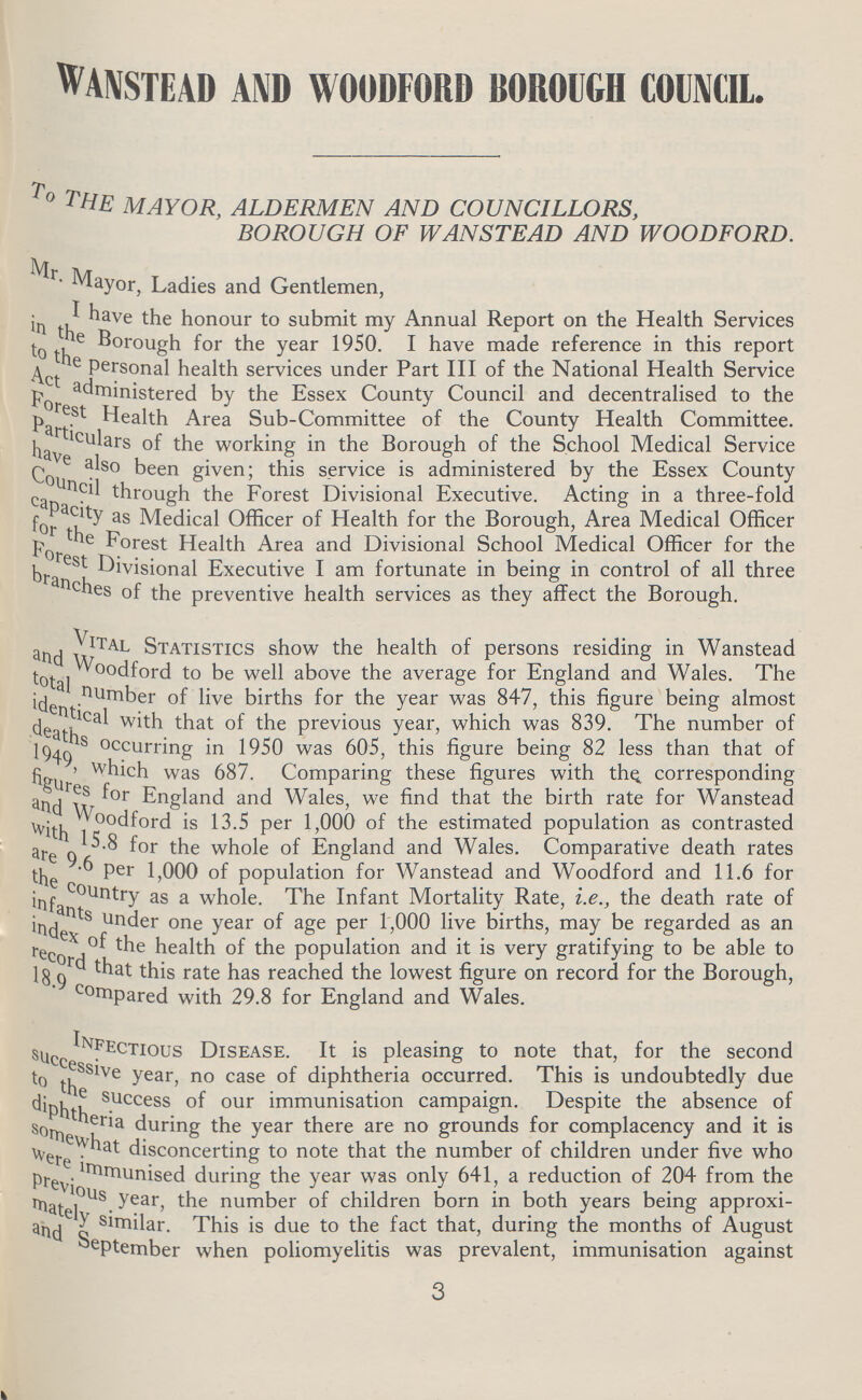 WANSTEAD AND WOODFORD BOROUGH COUNCIL. TO THE MAYOR, ALDERMEN AND COUNCILLORS, BOROUGH OF WANSTEAD AND WOODFORD. Mr. Mayor, Ladies and Gentlemen, I have the honour to submit my Annual Report on the Health Services in the Borough for the year 1950. I have made reference in this report to the personal health services under Part III of the National Health Service Act administered by the Essex County Council and decentralised to the Forest Health Area Sub-Committee of the County Health Committee. Particulars of the working in the Borough of the School Medical Service have also been given; this service is administered by the Essex County Council through the Forest Divisional Executive. Acting in a three-fold capacity as Medical Officer of Health for the Borough, Area Medical Officer for the forest Health Area and Divisional School Medical Officer for the Forest Divisional Executive I am fortunate in being in control of all three branches of the preventive health services as they affect the Borough. Vital Statistics show the health of persons residing in Wanstead and Woodford to be well above the average for England and Wales. The total number of live births for the year was 847, this figure being almost identical with that of the previous year, which was 839. The number of deaths occurring in 1950 was 605, this figure being 82 less than that of 1949, which was 687. Comparing these figures with the corresponding figures for England and Wales, we find that the birth rate for Wanstead and Woodford is 13.5 per 1,000 of the estimated population as contrasted with 15.8 for the whole of England and Wales. Comparative death rates are 9.6 per 1,000 of population for Wanstead and Woodford and 11.6 for the country as a whole. The Infant Mortality Rate, i.e., the death rate of infants under one year of age per 1,000 live births, may be regarded as an index of the health of the population and it is very gratifying to be able to record that this rate has reached the lowest figure on record for the Borough, 18.9 compared with 29.8 for England and Wales. Infectious Disease. It is pleasing to note that, for the second successive year, no case of diphtheria occurred. This is undoubtedly due to the success of our immunisation campaign. Despite the absence of diphtheria during the year there are no grounds for complacency and it is somewhat disconcerting to note that the number of children under five who were immunised during the year was only 641, a reduction of 204 from the previous year, the number of children born in both years being approxi mately similar. This is due to the fact that, during the months of August and September when poliomyelitis was prevalent, immunisation against 3