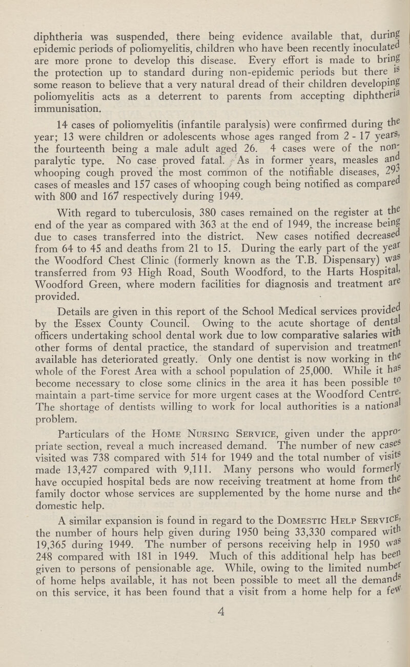 diphtheria was suspended, there being evidence available that, during epidemic periods of poliomyelitis, children who have been recently inoculated are more prone to develop this disease. Every effort is made to bring the protection up to standard during non-epidemic periods but there is some reason to believe that a very natural dread of their children developing poliomyelitis acts as a deterrent to parents from accepting diphtheria immunisation. 14 cases of poliomyelitis (infantile paralysis) were confirmed during the year; 13 were children or adolescents whose ages ranged from 2-17 years, the fourteenth being a male adult aged 26. 4 cases were of the non paralytic type. No case proved fatal. As in former years, measles and whooping cough proved the most common of the notifiable diseases, 293 cases of measles and 157 cases of whooping cough being notified as compared with 800 and 167 respectively during 1949. With regard to tuberculosis, 380 cases remained on the register at the end of the year as compared with 363 at the end of 1949, the increase being due to cases transferred into the district. New cases notified decreased from 64 to 45 and deaths from 21 to 15. During the early part of the year the Woodford Chest Clinic (formerly known as the T.B. Dispensary) was transferred from 93 High Road, South Woodford, to the Harts Hospital, Woodford Green, where modern facilities for diagnosis and treatment are provided. Details are given in this report of the School Medical services provided by the Essex County Council. Owing to the acute shortage of dental officers undertaking school dental work due to low comparative salaries with other forms of dental practice, the standard of supervision and treatment available has deteriorated greatly. Only one dentist is now working in the whole of the Forest Area with a school population of 25,000. While it has become necessary to close some clinics in the area it has been possible to maintain a part-time service for more urgent cases at the Woodford Centre. The shortage of dentists willing to work for local authorities is a national problem. Particulars of the Home Nursing Service, given under the appro priate section, reveal a much increased demand. The number of new cases visited was 738 compared with 514 for 1949 and the total number of visits made 13,427 compared with 9,111. Many persons who would formerly have occupied hospital beds are now receiving treatment at home from the family doctor whose services are supplemented by the home nurse and the domestic help. A similar expansion is found in regard to the Domestic Help Service the number of hours help given during 1950 being 33,330 compared with 19,365 during 1949. The number of persons receiving help in 1950 was 248 compared with 181 in 1949. Much of this additional help has been given to persons of pensionable age. While, owing to the limited number of home helps available, it has not been possible to meet all the demands on this service, it has been found that a visit from a home help for a few 4