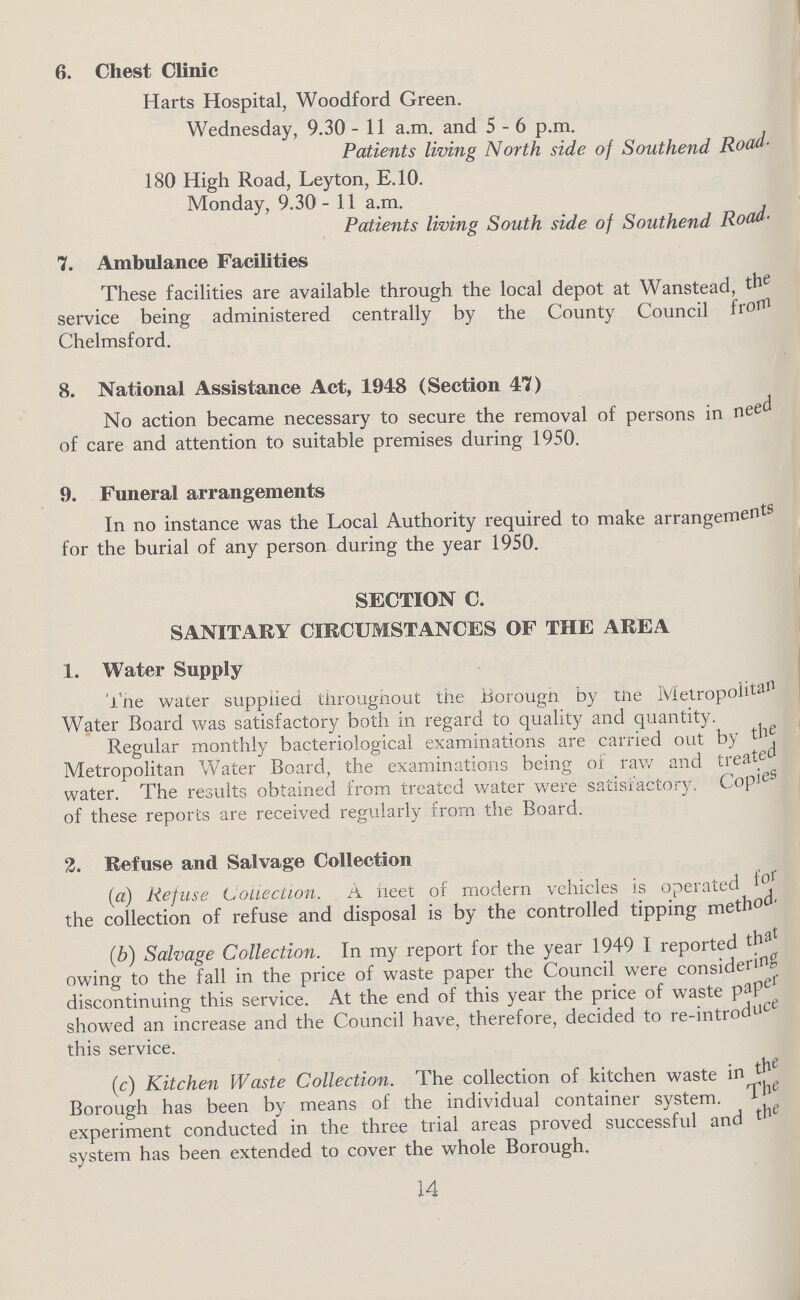 6. Chest Clinic Harts Hospital, Woodford Green. Wednesday, 9.30-11a.m. and 5-6p.m. Patients living North side of Southend Road. 180 High Road, Leyton, E.10. Monday, 9.30-11a.m. Patients living South side of Southend Road. 7. Ambulance Facilities These facilities are available through the local depot at Wanstead, the service being administered centrally by the County Council from Chelmsford. 8. National Assistance Act, 1948 (Section 47) No action became necessary to secure the removal of persons in need of care and attention to suitable premises during 1950. 9. Funeral arrangements In no instance was the Local Authority required to make arrangements for the burial of any person during the year 1950. SECTION C. SANITARY CIRCUMSTANCES OF THE AREA 1. Water Supply The water supplied throughout the Borough by the Metropolitan Water Board was satisfactory both in regard to quality and quantity. Regular monthly bacteriological examinations are carried out by the Metropolitan Water Board, the examinations being of raw and treats water. The results obtained from treated water were satisfactory. Copies of these reports are received regularly from the Board. 2. Refuse and Salvage Collection (a) Refuse Collection. A fleet of modern vehicles is operated for the collection of refuse and disposal is by the controlled tipping metho (b) Salvage Collection. In my report for the year 1949 I reported that owing to the fall in the price of waste paper the Council were considering discontinuing this service. At the end of this year the price of waste paper showed an increase and the Council have, therefore, decided to re-introdudce this service. (c) Kitchen Waste Collection. The collection of kitchen waste in the Borough has been by means of the individual container system. The experiment conducted in the three trial areas proved successful and the system has been extended to cover the whole Borough. 14