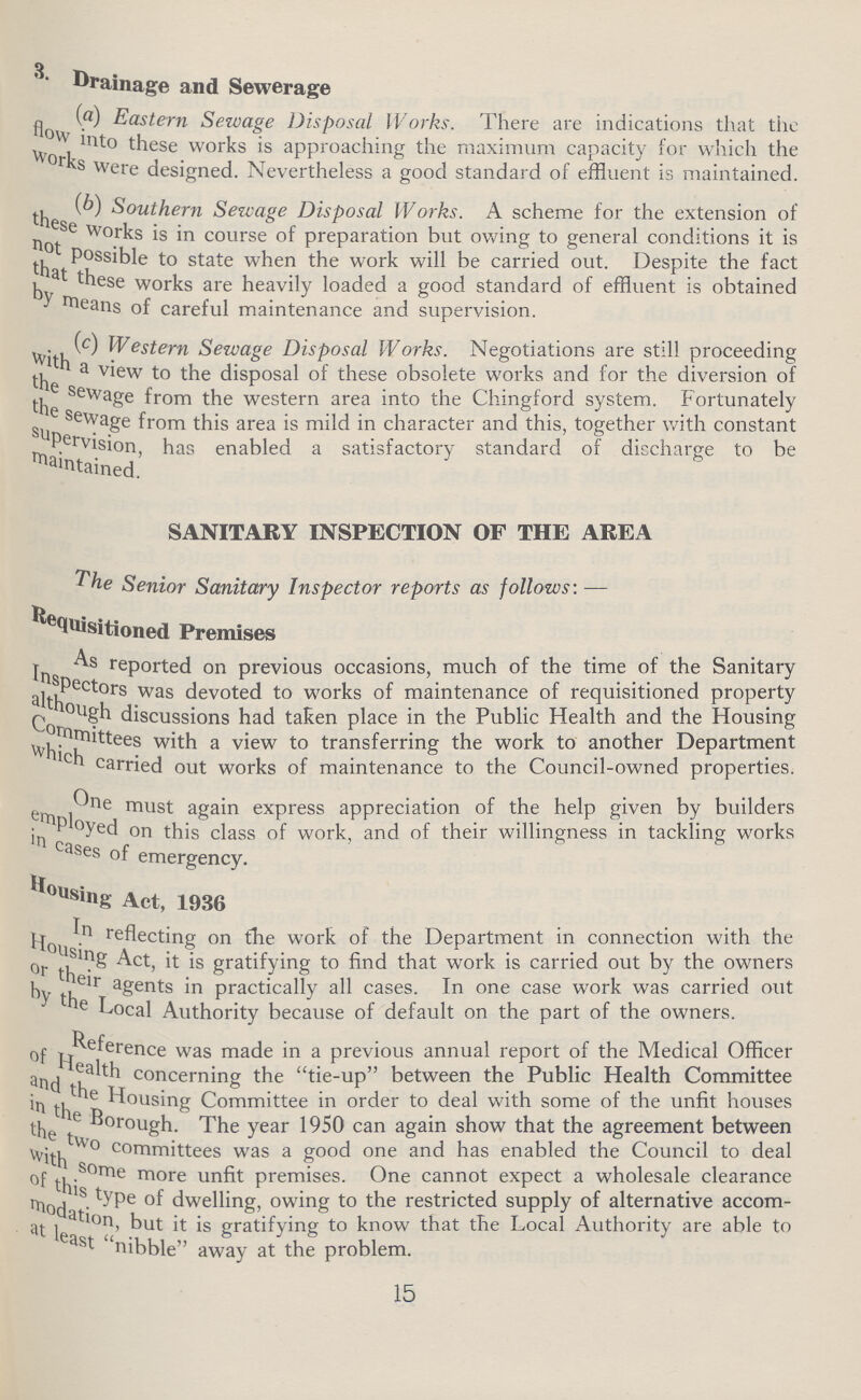 Drainage and Sewerage (a) Eastern Sewage Disposal Works. There are indications that the flow into these works is approaching the maximum capacity for which the works were designed. Nevertheless a good standard of effluent is maintained. (b) Southern Sewage Disposal Works. A scheme for the extension of these works is in course of preparation but owing to general conditions it is not possible to state when the work will be carried out. Despite the fact that these works are heavily loaded a good standard of effluent is obtained by means of careful maintenance and supervision. (c) Western Sewage Disposal Works. Negotiations are still proceeding with a view to the disposal of these obsolete works and for the diversion of the sewage from the western area into the Chingford system. Fortunately the sewage from this area is mild in character and this, together with constant supervision has enabled a satisfactory standard of discharge to be maintained. SANITARY INSPECTION OF THE AREA The Senior Sanitary Inspector reports as follows:— Requisitioned Premises As reported on previous occasions, much of the time of the Sanitary Inspectors was devoted to works of maintenance of requisitioned property although discussions had taken place in the Public Health and the Housing Committees with a view to transferring the work to another Department which carried out works of maintenance to the Council-owned properties. One must again express appreciation of the help given by builders employed on this class of work, and of their willingness in tackling works in cases of emergency. Housing Act, 1936 In reflecting on the work of the Department in connection with the Housing Act, it is gratifying to find that work is carried out by the owners or their agents in practically all cases. In one case work was carried out by the Local Authority because of default on the part of the owners. Reference was made in a previous annual report of the Medical Officer of Health concerning the tie-up between the Public Health Committee and the housing Committee in order to deal with some of the unfit houses in the Borough. The year 1950 can again show that the agreement between the two committees was a good one and has enabled the Council to deal with some more unfit premises. One cannot expect a wholesale clearance of this type of dwelling, owing to the restricted supply of alternative accom modation,but it is gratifying to know that the Local Authority are able to at least nibble away at the problem. 15