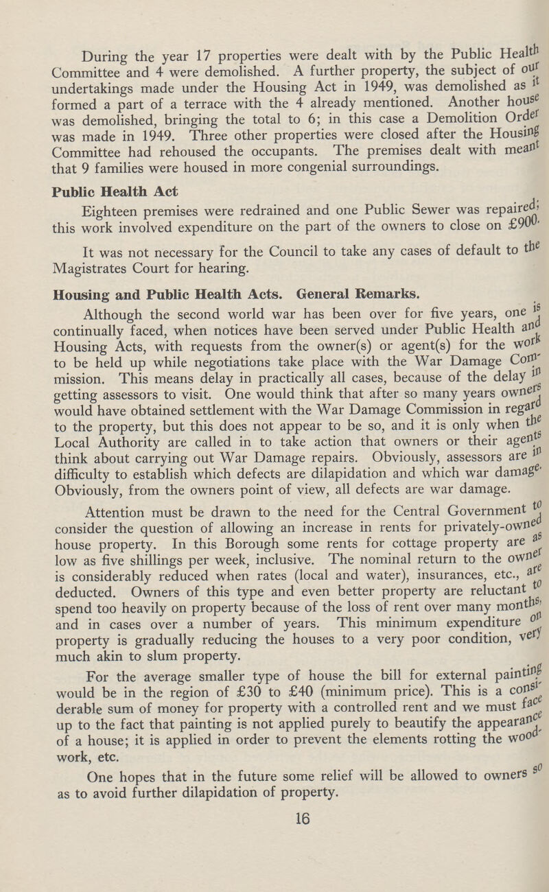During the year 17 properties were dealt with by the Public Health Committee and 4 were demolished. A further property, the subject of our undertakings made under the Housing Act in 1949, was demolished as it formed a part of a terrace with the 4 already mentioned. Another house was demolished, bringing the total to 6; in this case a Demolition Order was made in 1949. Three other properties were closed after the Housing Committee had rehoused the occupants. The premises dealt with meant that 9 families were housed in more congenial surroundings. Public Health Act Eighteen premises were redrained and one Public Sewer was repaired; this work involved expenditure on the part of the owners to close on £900. It was not necessary for the Council to take any cases of default to the Magistrates Court for hearing. Housing and Public Health Acts. General Remarks. Although the second world war has been over for five years, one is continually faced, when notices have been served under Public Health and Housing Acts, with requests from the owner(s) or agent(s) for the work to be held up while negotiations take place with the War Damage Com mission. This means delay in practically all cases, because of the delay in getting assessors to visit. One would think that after so many years owners would have obtained settlement with the War Damage Commission in regard to the property, but this does not appear to be so, and it is only when the Local Authority are called in to take action that owners or their agents think about carrying out War Damage repairs. Obviously, assessors are in difficulty to establish which defects are dilapidation and which war damage Obviously, from the owners point of view, all defects are war damage. Attention must be drawn to the need for the Central Government to consider the question of allowing an increase in rents for privately-owned house property. In this Borough some rents for cottage property are as low as five shillings per week, inclusive. The nominal return to the owned is considerably reduced when rates (local and water), insurances, etc., are deducted. Owners of this type and even better property are reluctant to spend too heavily on property because of the loss of rent over many months, and in cases over a number of years. This minimum expenditure on property is gradually reducing the houses to a very poor condition, very much akin to slum property. For the average smaller type of house the bill for external painting would be in the region of £30 to £40 (minimum price). This is a consi derable sum of money for property with a controlled rent and we must face up to the fact that painting is not applied purely to beautify the appearance of a house; it is applied in order to prevent the elements rotting the wood work, etc. One hopes that in the future some relief will be allowed to owners so as to avoid further dilapidation of property. 16