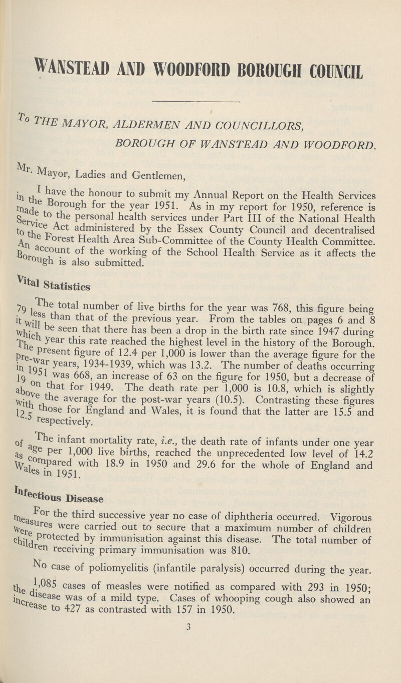 WANSTEAD AND WOODFORD BOROUGH COUNCIL To THE MAYOR, ALDERMEN AND COUNCILLORS, BOROUGH OF WANSTEAD AND WOODFORD. Mr. Mayor, Ladies and Gentlemen, I have the honour to submit my Annual Report on the Health Services made the Borough for the year 1951. As in my report for 1950, reference is made to the personal health services under Part III of the National Health Service Act Administered by the Essex County Council and decentralised to the Forest Health Area Sub-Committee of the County Health Committee. An account of the working of the School Health Service as it affects the borough is also submitted. Vital Statistics The total number of live births for the year was 768, this figure being 79 less than that of the previous year. From the tables on pages 6 and 8 it will be seen that there has been a drop in the birth rate since 1947 during Which year this rate reached the highest level in the history of the Borough. The present figure of 12.4 per 1,000 is lower than the average figure for the Pre-war year, 1934-1939, which was 13.2. The number of deaths occurring in 1951 was 668, an increase of 63 on the figure for 1950, but a decrease of 19 on that for 1949. The death rate per 1,000 is 10.8, which is slightly above the average for the post-war years (10.5). Contrasting these figures with those for England and Wales, it is found that the latter are 15.5 and 12.5 respectively. The infant mortality rate, i.e., the death rate of infants under one year of age per 1,000 live births, reached the unprecedented low level of 14.2 as cpmpared with 18.9 in 1950 and 29.6 for the whole of England and Wales in 1951. Infectious Disease For the third successive year no case of diphtheria occurred. Vigorous measures carried out to secure that a maximum number of children were protected by immunisation against this disease. The total number of children receiving primary immunisation was 810. No case of poliomyelitis (infantile paralysis) occurred during the year. 1,085 cases of measles were notified as compared with 293 in 1950; the disease was of a mild type. Cases of whooping cough also showed an Increase to 427 as contrasted with 157 in 1950. 3