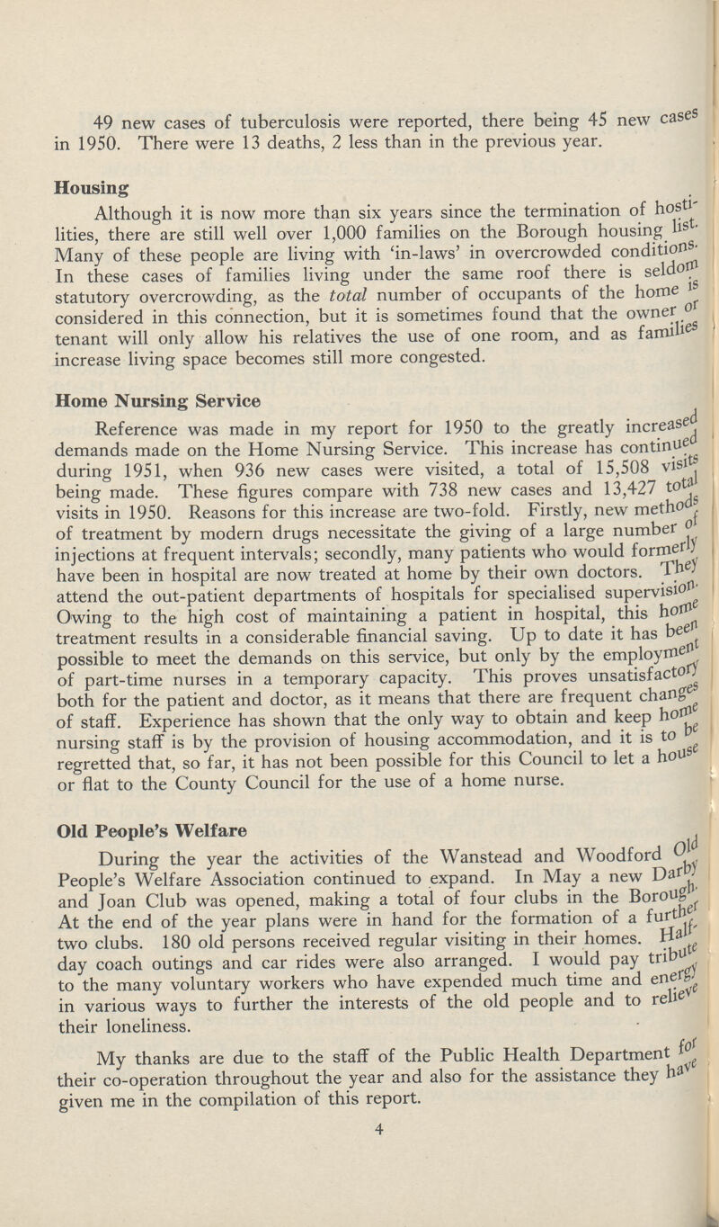 49 new cases of tuberculosis were reported, there being 45 new cases in 1950. There were 13 deaths, 2 less than in the previous year. Housing Although it is now more than six years since the termination of hosti lities, there are still well over 1,000 families on the Borough housing list. Many of these people are living with 'in-laws' in overcrowded conditions. In these cases of families living under the same roof there is seldom statutory overcrowding, as the total number of occupants of the home is considered in this connection, but it is sometimes found that the owner or tenant will only allow his relatives the use of one room, and as families increase living space becomes still more congested. Home Nursing Service Reference was made in my report for 1950 to the greatly increased demands made on the Home Nursing Service. This increase has continued during 1951, when 936 new cases were visited, a total of 15,508 visits being made. These figures compare with 738 new cases and 13,427 total visits in 1950. Reasons for this increase are two-fold. Firstly, new methods of treatment by modern drugs necessitate the giving of a large number of injections at frequent intervals; secondly, many patients who would formerly have been in hospital are now treated at home by their own doctors. They attend the out-patient departments of hospitals for specialised supervision. Owing to the high cost of maintaining a patient in hospital, this home treatment results in a considerable financial saving. Up to date it has been possible to meet the demands on this service, but only by the employment of part-time nurses in a temporary capacity. This proves unsatisfactory both for the patient and doctor, as it means that there are frequent changes of staff. Experience has shown that the only way to obtain and keep home nursing staff is by the provision of housing accommodation, and it is to be regretted that, so far, it has not been possible for this Council to let a house or flat to the County Council for the use of a home nurse. Old People's Welfare During the year the activities of the Wanstead and Woodford Old People's Welfare Association continued to expand. In May a new Dardy and Joan Club was opened, making a total of four clubs in the Borough. At the end of the year plans were in hand for the formation of a further two clubs. 180 old persons received regular visiting in their homes. Half day coach outings and car rides were also arranged. I would pay tribute to the many voluntary workers who have expended much time and energy in various ways to further the interests of the old people and to relieve their loneliness. My thanks are due to the staff of the Public Health Department for their co-operation throughout the year and also for the assistance they have given me in the compilation of this report. 4