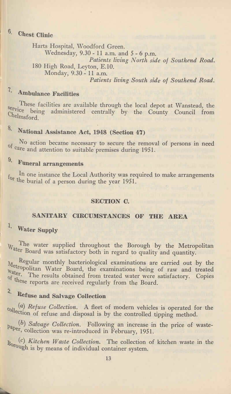 6. Chest Clinic Harts Hospital, Woodford Green. Wednesday, 9.30 - 11 a.m. and 5-6 p.m. Patients living North side of Southend Road. 180 High Road, Leyton, E.10. Monday, 9.30 - 11 a.m. Patients living South side of Southend Road. 7. Ambulance Facilities These facilities are available through the local depot at Wanstead, the service being administered centrally by the County Council from Chelmsford. 8. National Assistance Act, 1948 (Section 47) No action became necessary to secure the removal of persons in need of care and attention to suitable premises during 1951. 9. Funeral arrangements In one instance the Local Authority was required to make arrangements for the burial of a person during the year 1951. SECTION C. SANITARY CIRCUMSTANCES OF THE AREA Water Supply The water supplied throughout the Borough by the Metropolitan Water Board was satisfactory both in regard to quality and quantity. Regular monthly bacteriological examinations are carried out by the Metropolitan Water Board, the examinations being of raw and treated Water. The results obtained from treated water were satisfactory. Copies of these reports are received regularly from the Board. 2. Refuse and Salvage Collection (a) Refuse Collection. A fleet of modern vehicles is operated for the collection of refuse and disposal is by the controlled tipping method. (b) Salvage Collection. Following an increase in the price of waste paper, collection was re-introduced in February, 1951. (c) Kitchen Waste Collection. The collection of kitchen waste in the Borugh is by means of individual container system. 13