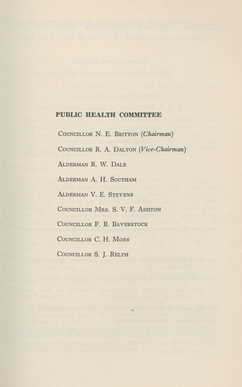 PUBLIC HEALTH COMMITTEE Councillor N. E. Britton (Chairman) Councillor R. A. Dalton (Vice-Chairman) Alderman R. W. Dale Alderman A. H. Southam Alderman V. E. Stevens Councillor Mrs. S. V. F. Ashton Councillor F. B. Baverstock Councillor C. H. Moss Councillor S. J. Relph