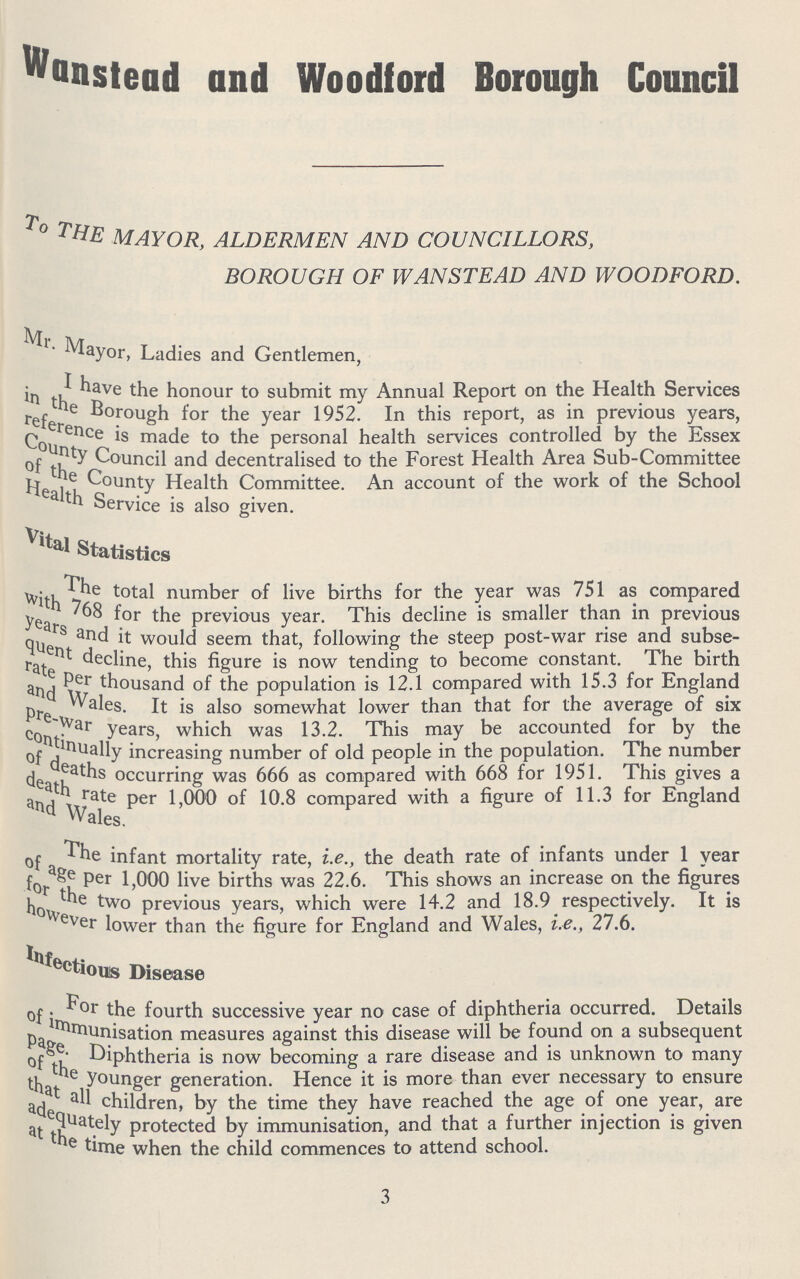 Wansteud and Woodford Borough Council to mayor, aldermen and councillors, borough of wanstead and woodford. Mr. Mayor, Ladies and Gentlemen, I have the honour to submit my Annual Report on the Health Services in the Borough for the year 1952. In this report, as in previous years. reference is made to the personal health services controlled by the Esses County Council and decentralised to the Forest Health Area Sub-Committee of the County Health Committee. An account of the work of the School Health Service is also given. Vital Statistics the total number of live births for the year was 751 as compared with 768 for the previous year. This decline is smaller than in previous years and seem that, following the steep post-war rise and subse quent decline, this figure is now tending to become constant. The birth rate per thousand of the population is 12.1 compared with 15.3 for England and Wales. It is also somewhat lower than that for the average of six per-war years, which was 13.2. This may be accounted for by the continually increasing number of old people in the population. The number of teaths occurring was 666 as compared with 668 for 1951. This gives a death rate per 1,000 10.8 compared with a figure of 11.3 for England and Wales. of infant mortality rate, i.e., the death rate of infants under 1 year of agr per 1,000 live births was 22.6. This shows an increase on the figures for the two previous years, which were 14.2 and 18.9 respectively. It is however lower than the figure for England and Wales, i.e., 27.6. Infectious Disease For the fourth successive year no case of diphtheria occurred. Details of immunisation measures against this disease will be found on a subsequent page. Diphtheria is now becoming a rare disease and is unknown to may of the younger generation. Hence it is more than ever necessary to ensure that all children, by the time they have reached the age of one year, are adequately protected by immunisation, and that a further injection is giver at the time when the child commences to attend school. 3