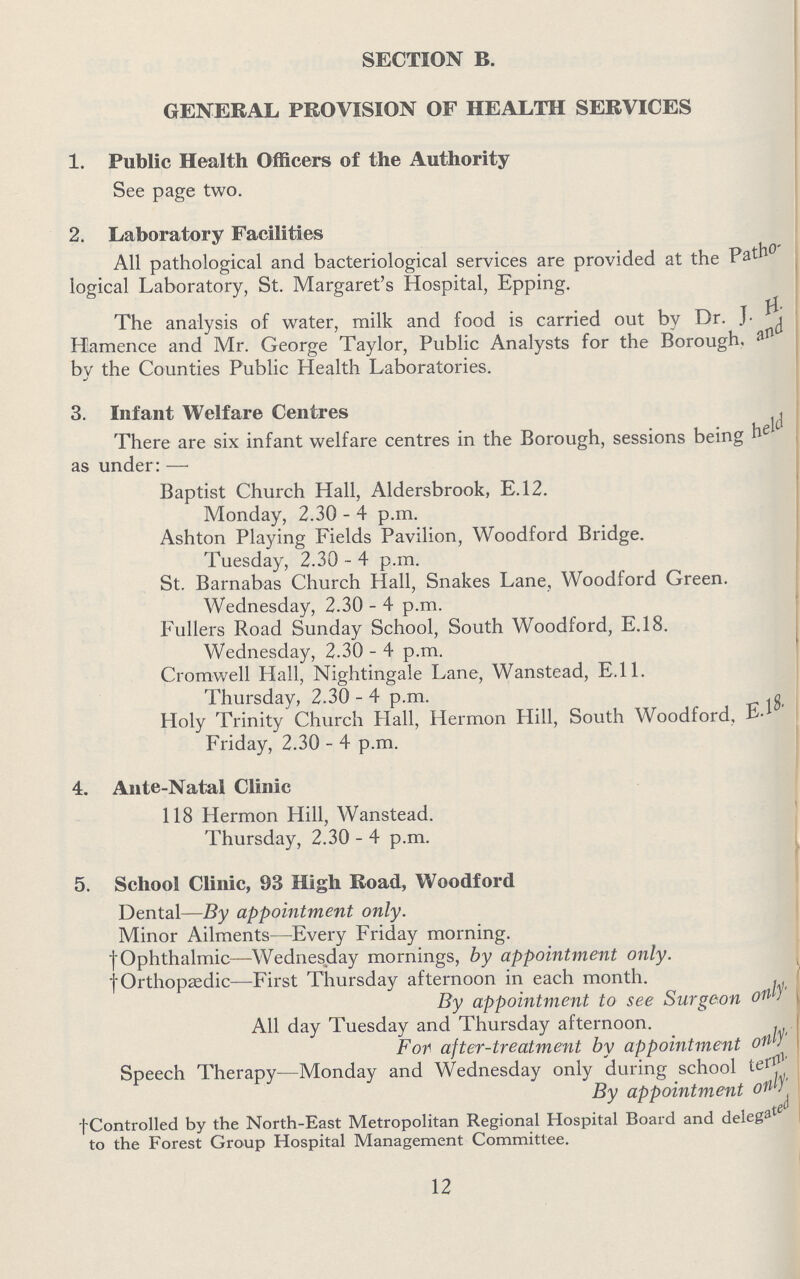SECTION B. GENERAL PROVISION OF HEALTH SERVICES 1. Public Health Officers of the Authority See page two. 2. Laboratory Facilities All pathological and bacteriological services are provided at the Patho logical Laboratory, St. Margaret's Hospital, Epping. The analysis of water, milk and food is carried out by Dr. J.H. Hamence and Mr. George Taylor, Public Analysts for the Borough, and by the Counties Public Health Laboratories. 3. Infant Welfare Centres There are six infant welfare centres in the Borough, sessions being held as under:— Baptist Church Hall, Aldersbrook, E.12. Monday, 2.30 - 4 p.m. Ashton Playing Fields Pavilion, Woodford Bridge. Tuesday, 2.30 - 4 p.m. St. Barnabas Church Hall, Snakes Lane, Woodford Green. Wednesday, 2.30 - 4 p.m. Fullers Road Sunday School, South Woodford, E.18. Wednesday, 2.30 - 4 p.m. Cromwell Hall, Nightingale Lane, Wanstead, E.11. Thursday, 2.30-4 p.m. Holy Trinity Church Hall, Hermon Hill, South Woodford, E.l8. Friday, 2.30 - 4 p.m. 4. Ante-Natal Clinic 118 Hermon Hill, Wanstead. Thursday, 2.30 - 4 p.m. 5. School Clinic, 93 High Road, Woodford Dental—By appointment only. Minor Ailments—Every Friday morning. † Ophthalmic—Wednesday mornings, by appointment only. †Orthopaedic—First Thursday afternoon in each month. By appointment to see Surgeon only. All day Tuesday and Thursday afternoon. For after-treatment by appointment only. Speech Therapy—Monday and Wednesday only during school By appointment only. †Controlled by the North-East Metropolitan Regional Hospital Board and delegated to the Forest Group Hospital Management Committee. 12