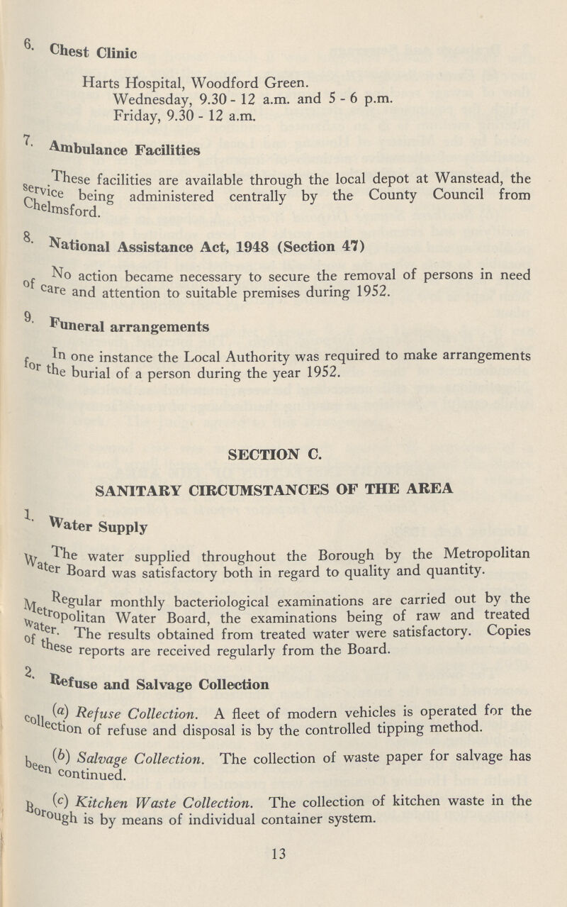 Chest Clinic Harts Hospital, Woodford Green. Wednesday, 9.30 - 12 a.m. and 5-6 p.m. Friday, 9.30 - 12 a.m. Ambulance Facilities These facilities are available through the local depot at Wanstead, the service being administered centrally by the County Council from Chelmsford. National Assistance Act, 1948 (Section 47) No action became necessary to secure the removal of persons in need of care and attention to suitable premises during 1952. Funeral arrangements In one instance the Local Authority was required to make arrangements for the burial of a person during the year 1952. SECTION C. SANITARY CIRCUMSTANCES OF THE AREA 1. Water Supply The water supplied throughout the Borough by the Metropolitan Water Board was satisfactory both in regard to quality and quantity. Regular monthly bacteriological examinations are carried out by the Metropolitan Water Board, the examinations being of raw and treated water. The results obtained from treated water were satisfactory. Copies of these reports are received regularly from the Board. Refuse and Salvage Collection (a0 Refuse Collection. A fleet of modern vehicles is operated for the collection of refuse and disposal is by the controlled tipping method. (b) Salvage Collection. The collection of waste paper for salvage has been continued. (c) Kitchen Waste Collection. The collection of kitchen waste in the Borogh is by means of individual container system. 13