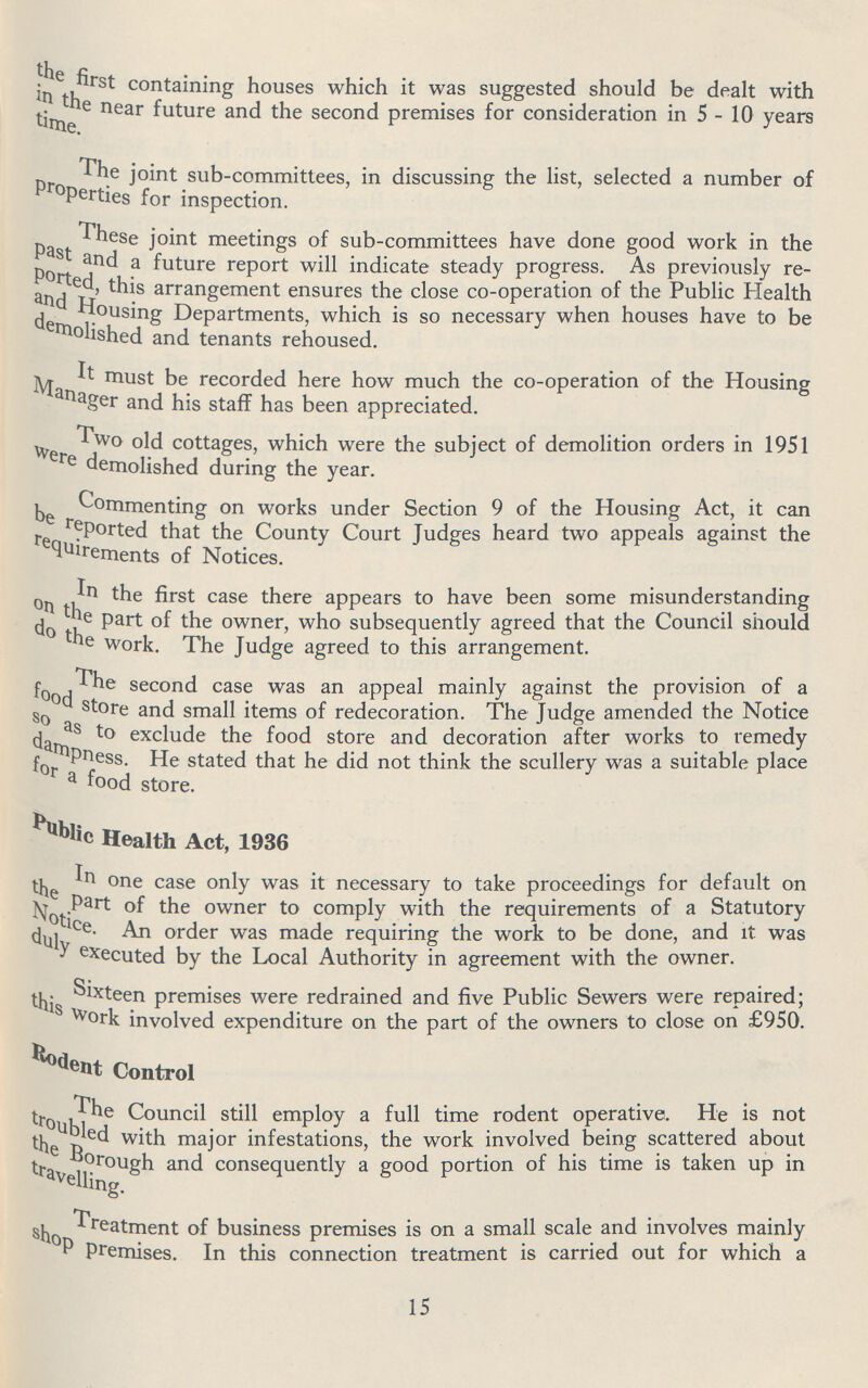 the first containing houses which it was suggested should be dealt with in the near and the second premises for consideration in 5 - 10 years time The joint sub-committees, in discussing the list, selected a number of properties for inspection. These joint meetings of sub-committees have done good work in the past and a future report will indicate steady progress. As previously re ported, this arrangement ensures the close co-operation of the Public Health and Housing Departments, which is so necessary when houses have to be demolished and tenants rehoused. It must be recorded here how much the co-operation of the Housing Manager and his staff has been appreciated. Two old cottages, which were the subject of demolition orders in 1951 were demolished during the year. Commenting on works under Section 9 of the Housing Act, it can be teported that the County Court Judges heard two appeals against the requirements of Notices. In the first case there appears to have been some misunderstanding on the part of the owner, who subsequently agreed that the Council should do the work. The Judge agreed to this arrangement. The second case was an appeal mainly against the provision of a food store and small items of redecoration. The Judge amended the Notice so as to exclude the food store and decoration after works to remedy dampness. He stated that he did not think the scullery was a suitable place for a food store. public Health Act, 1936 In one case only was it necessary to take proceedings for default on the part of the owner to comply with the requirements of a Statutory Notice An order was made requiring the work to be done, and it was duly executed by the Local Authority in agreement with the owner. Sixteen premises were redrained and five Public Sewers were repaired; this work involved expenditure on the part of the owners to close on £950. Roseny Control The Council still employ a full time rodent operative. He is not troubled with major infestations, the work involved being scattered about the Borough and consequently a good portion of his time is taken up in travelling. Treatment of business premises is on a small scale and involves mainly shop Premises. In this connection treatment is carried out for which a 15