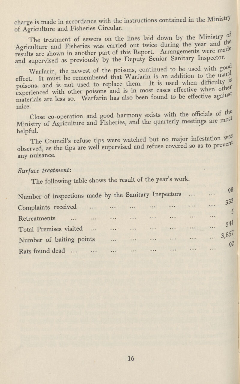 charge is made in accordance with the instructions contained in the Ministry of Agriculture and Fisheries Circular. The treatment of sewers on the lines laid down by the Ministry of Agriculture and Fisheries was carried out twice during the year and the results are shown in another part of this Report. Arrangements were made and supervised as previously by the Deputy Senior Sanitary Inspector. Warfarin, the newest of the poisons, continued to be used with good effect. It must be remembered that Warfarin is an addition to the usual poisons, and is not used to replace them. It is used when difficulty is experienced with other poisons and is in most cases effective when other materials are less so. Warfarin has also been found to be effective against mice. Close co-operation and good harmony exists with the officials of the Ministry of Agriculture and Fisheries, and the quarterly meetings are most helpful. The Council's refuse tips were watched but no major infestation was observed, as the tips are well supervised and refuse covered so as to prevent any nuisance. Surface treatment: The following table shows the result of the year's work. Number of inspections made by the Sanitary Inspectors 98 Complaints received 333 Retreatments 5 Total Premises visited 541 Number of baiting points 3,857 Rats found dead 97 16
