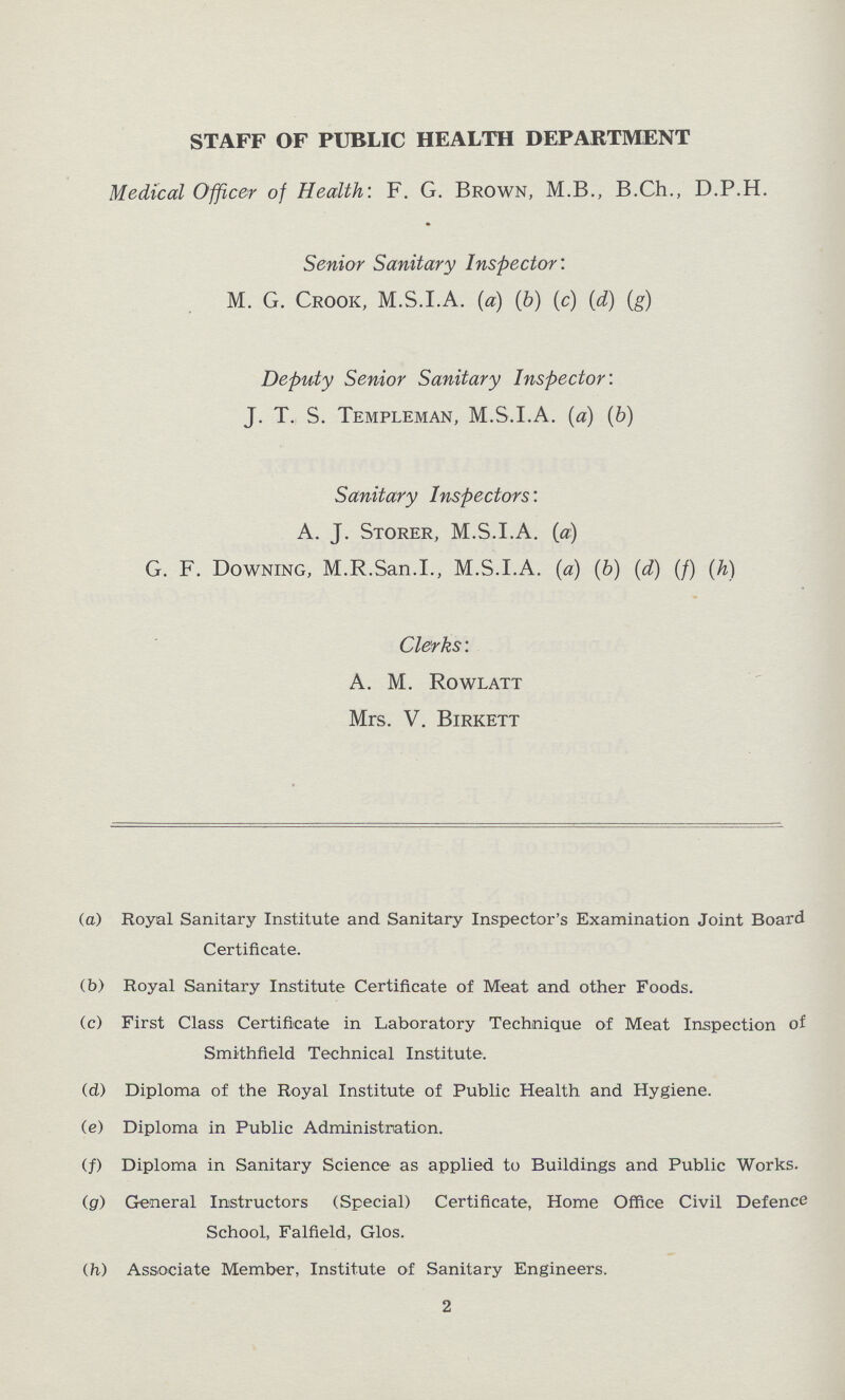 STAFF OF PUBLIC HEALTH DEPARTMENT Medical Officer of Health: F. G. Brown, M.B., B.Ch., D.P.H. Senior Sanitary Inspector: M. G. Crook, M.S.I.A. (a) (6) (c) (d) (g) Deputy Senior Sanitary Inspector: J. T. S. Templeman, M.S.I.A. (a) (b) Sanitary Inspectors: A. J. Storer, M.S.I.A. (a) G. F. Downing, M.R.San.I., M.S.I.A. (a) (b) (d) (f) (h) Clerks: A. M. Rowlatt Mrs. V. Birkett (a) Royal Sanitary Institute and Sanitary Inspector's Examination Joint Board Certificate. (b) Royal Sanitary Institute Certificate of Meat and other Foods. (c) First Class Certificate in Laboratory Technique of Meat Inspection of Smithfield Technical Institute. (d) Diploma of the Royal Institute of Public Health and Hygiene. (e) Diploma in Public Administration. (f) Diploma in Sanitary Science as applied to Buildings and Public Works. (g) General Instructors (Special) Certificate, Home Office Civil Defence School, Falfield, Glos. (h) Associate Member, Institute of Sanitary Engineers. 2