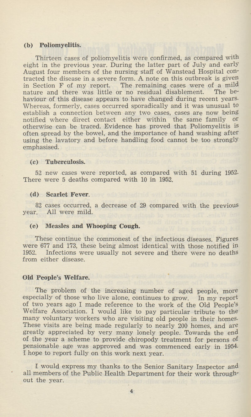 (b) Poliomyelitis. Thirteen cases of poliomyelitis were confirmed, as compared with eight in the previous year. During the latter part of July and early August four members of the nursing staff of Wanstead Hospital con tracted the disease in a severe form. A note on this outbreak is given in Section F of my report. The remaining cases were of a mild nature and there was little or no residual disablement. The be haviour of this disease appears to have changed during recent years. Whereas, formerly, cases occurred sporadically and it was unusual to establish a connection between any two cases, cases are now being notified where direct contact either within the same family or otherwise can be traced. Evidence has proved that Poliomyelitis is often spread by the bowel, and the importance of hand washing after using the lavatory and before handling food cannot be too strongly emphasised. (c) Tuberculosis. 52 new cases were reported, as compared with 51 during 1952. There were 5 deaths compared with 10 in 1952. (d) Scarlet Fever. 82 cases occurred, a decrease of 29 compared with the previous year. All were mild. (e) Measles and Whooping Cough. These continue the commonest of the infectious diseases. Figures were 677 and 173, these being almost identical with those notified in 1952. Infections were usually not severe and there were no deaths from either disease. Old People's Welfare. The problem of the increasing number of aged people, more especially of those who live alone, continues to grow. In my report of two years ago I made reference to the work of the Old People's Welfare Association. I would like to pay particular tribute to the many voluntary workers who are visiting old people in their homes. These visits are being made regularly to nearly 200 homes, and are greatly appreciated by very many lonely people. Towards the end of the year a scheme to provide chiropody treatment for persons of pensionable age was approved and was commenced early in 1954. I hope to report fully on this work next year. I would express my thanks to the Senior Sanitary Inspector and all members of the Public Health Department for their work through out the year. 4