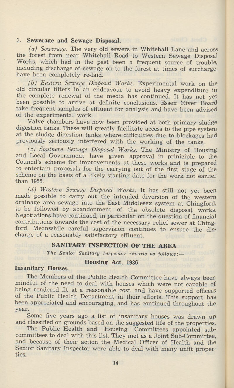 3. Sewerage and Sewage Disposal. (a) Sewerage. The very old sewers in Whitehall Lane and across the forest from near Whitehall Road to Western Sewage Disposal Works, which had in the past been a frequent source of trouble, including discharge of sewage on to the forest at times of surcharge, have been completely re-laid. (b) Eastern Sewage Disposal Works. Experimental work on the old circular filters in an endeavour to avoid heavy expenditure in the complete renewal of the media has continued. It has not yet been possible to arrive at definite conclusions. Essex River Board take frequent samples of effluent for analysis and have been advised of the experimental work. Valve chambers have now been provided at both primary sludge digestion tanks. These will greatly facilitate access to the pipe system at the sludge digestion tanks where difficulties due to blockages had previously seriously interfered with the working of the tanks. (c) Southern Sewage Disposal Works. The Ministry of Housing and Local Government have given approval in priniciple to the Council's scheme for improvements at these works and is prepared to entertain proposals for the carrying out of the first stage of the scheme on the basis of a likely starting date for the work not earlier than 1955. (d) Western Sewage Disposal Works. It has still not yet been made possible to carry out the intended diversion of the western drainage area sewage into the East Middlesex system at Chingford, to be followed by abandonment of the obsolete disposal works. Negotiations have continued, in particular on the question of financial contributions towards the cost of the necessary relief sewer at Ching ford. Meanwhile careful supervision continues to ensure the dis charge of a reasonably satisfactory effluent. SANITARY INSPECTION OF THE AREA The Senior Sanitary Inspector reports as follows: — Housing Act, 1936 Insanitary Houses. The Members of the Public Health Committee have always been mindful of the need to deal with houses which were not capable of being rendered fit at a reasonable cost, and have supported officers of the Public Health Department in their efforts. This support has been appreciated and encouraging, and has continued throughout the year. Some five years ago a list of insanitary houses was drawn up and classified on grounds based on the suggested life of the properties. The Public Health and Housing Committees appointed sub committees to deal with this list. They met as a Joint Sub-Committee, and because of their action the Medical Officer of Health and the Senior Sanitary Inspector were able to deal with many unfit proper ties. 14