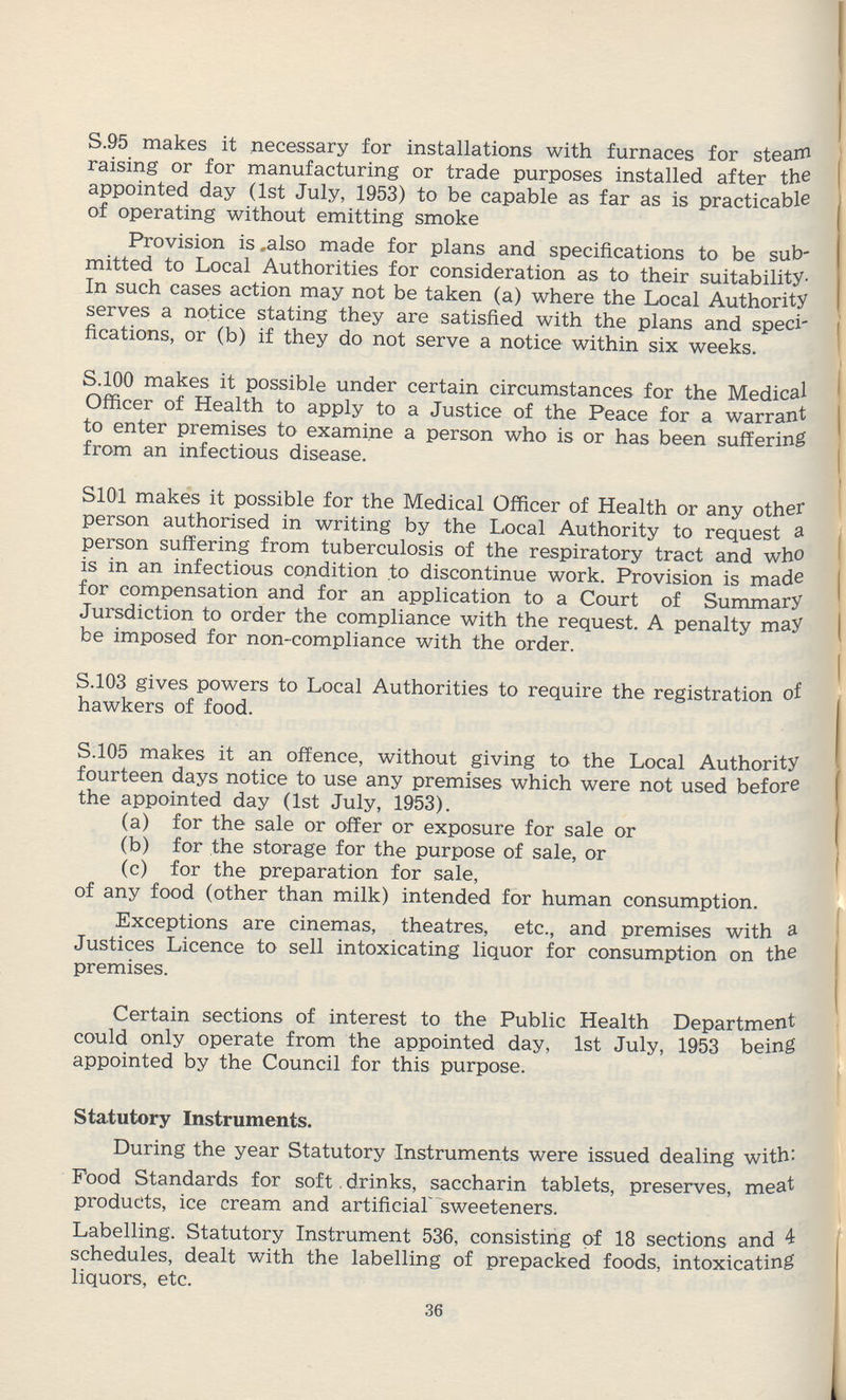 S.95 makes it necessary for installations with furnaces for steam raising or for manufacturing or trade purposes installed after the appointed day (1st July, 1953) to be capable as far as is practicable of operating without emitting smoke Provision is also made for plans and specifications to be sub mitted to Local Authorities for consideration as to their suitability In such cases action may not be taken (a) where the Local Authority serves a notice stating they are satisfied with the plans and speci fications, or (b) if they do not serve a notice within six weeks. S.100 makes it possible under certain circumstances for the Medical Officer of Health to apply to a Justice of the Peace for a warrant to enter premises to examine a person who is or has been suffering from an infectious disease. S101 makes it possible for the Medical Officer of Health or any other person authorised in writing by the Local Authority to request a person suffering from tuberculosis of the respiratory tract and who is in an infectious condition to discontinue work. Provision is made for compensation and for an application to a Court of Summary Jursdiction to order the compliance with the request. A penalty may be imposed for non-compliance with the order. S.103 gives powers to Local Authorities to require the registration of hawkers of food. S.105 makes it an offence, without giving to the Local Authority fourteen days notice to use any premises which were not used before the appointed day (1st July, 1953). (a) for the sale or offer or exposure for sale or (b) for the storage for the purpose of sale, or (c) for the preparation for sale, of any food (other than milk) intended for human consumption. Exceptions are cinemas, theatres, etc., and premises with a Justices Licence to sell intoxicating liquor for consumption on the premises. Certain sections of interest to the Public Health Department could only operate from the appointed day, 1st July, 1953 being appointed by the Council for this purpose. Statutory Instruments. During the year Statutory Instruments were issued dealing with: Food Standards for soft drinks, saccharin tablets, preserves, meat products, ice cream and artificial sweeteners. Labelling. Statutory Instrument 536, consisting of 18 sections and 4 schedules, dealt with the labelling of prepacked foods, intoxicating liquors, etc. 36