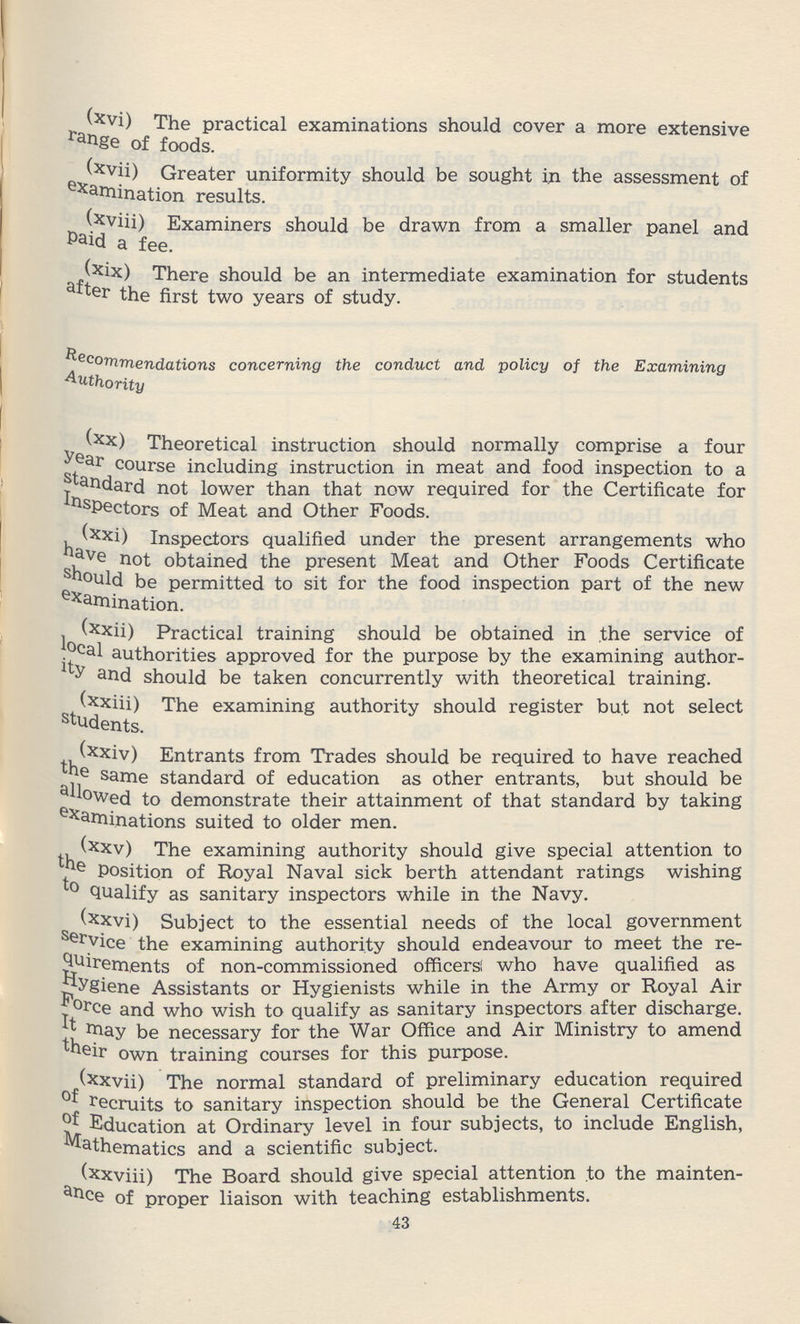 (xvi) The practical examinations should cover a more extensive range of foods. (xvii) Greater uniformity should be sought in the assessment of examination results. (xviii) Examiners should be drawn from a smaller panel and Paid a fee. (xix) There should be an intermediate examination for students after the first two years of study. Recommendations concerning the conduct and policy of the Examining Authority (xx) Theoretical instruction should normally comprise a four ear course including instruction in meat and food inspection to a standard not lower than that now required for the Certificate for Inspectors of Meat and Other Foods. (xxi) Inspectors qualified under the present arrangements who have not obtained the present Meat and Other Foods Certificate should he permitted to sit for the food inspection part of the new examination. (xxii) Practical training should be obtained in the service of local authorities approved for the purpose by the examining author ity and should be taken concurrently with theoretical training. (xxiii) The examining authority should register but not select students. (xxiv) Entrants from Trades should be required to have reached the same standard of education as other entrants, but should be lowed to demonstrate their attainment of that standard by taking examinations suited to older men. (xxv) The examining authority should give special attention to thePosition of Royal Naval sick berth attendant ratings wishing to Qualify as sanitary inspectors while in the Navy. (xxvi) Subject to the essential needs of the local government Service the examining authority should endeavour to meet the re quirements of non-commissioned officers; who have qualified as Hygiene Assistants or Hygienists while in the Army or Royal Air Force and who wish to qualify as sanitary inspectors after discharge. It may be necessary for the War Office and Air Ministry to amend their own training courses for this purpose. (xxvii) The normal standard of preliminary education required of recruits to sanitary inspection should be the General Certificate of Education at Ordinary level in four subjects, to include English, Mathematics and a scientific subject. (xxviii) The Board should give special attention to the mainten ance of proper liaison with teaching establishments. 43