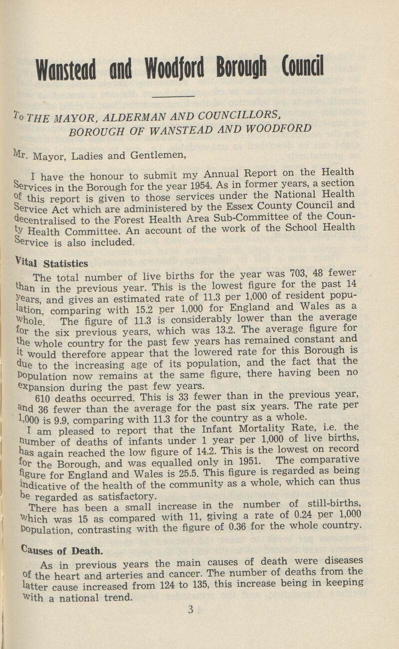 Wanstead and Woodford Borough Council to the mayor, alderman and councillors, borough of wanstead and woodford Mr. Mayor, Ladies and Gentlemen, I have the honour to submit my Annual Report on the Health Services in the Borough for the year 1954. As in former years, a section this report is given to those services under the National Health Service Act which are administered by the Essex County Council and decentralised to the Forest Health Area Sub-Committee of the Coun ty Health Committee. An account of the work of the School Health Service is also included. Vital Statistics The total number of live births for the year was 703, 48 fewer than in the previous year. This is the lowest figure for the past 14 years, and gives an estimated rate of 11.3 per 1,000 of resident popu lation, comparing with 15.2 per 1,000 for England and Wales as a whole. The figure of 11.3 is considerably lower than the average the six previous years, which was 13.2. The average figure for the whole country for the past few years has remained constant and it Would therefore appear that the lowered rate for this Borough is due to the increasing age of its population, and the fact that the Population now remains at the same figure, there having been no expansion during the past few years. 610 deaths occurred. This is 33 fewer than in the previous year, 36 fewer than the average for the past six years. The rate per 1,000 is 9.9, comparing with 11.3 for the country as a whole. I am pleased to report that the Infant Mortality Rate, i.e. the 'lumber of deaths of infants under 1 year per 1,000 of live births, again reached the low figure of 14.2. This is the lowest on record for the Borough, and was equalled only in 1951. The comparative figure for England and Wales is 25.5. This figure is regarded as being indicative of the health of the community as a whole, which can thus be regarded as satisfactory. There has been a small increase in the number of still-births, which was 15 as compared with 11, giving a rate of 0.24 per 1,000 Population, contrasting with the figure of 0.36 for the whole country. Causes of Death. As in previous years the main causes of death were diseases of the heart and arteries and cancer. The number of deaths from the latter cause increased from 124 to 135, this increase being in keeping With a national trend. 3