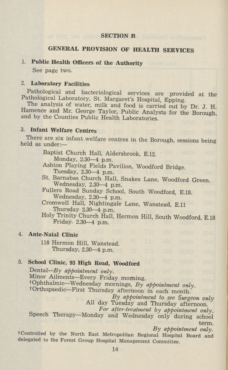 SECTION B GENERAL PROVISION OF HEALTH SERVICES 1. Public Health Officers of the Authority See page two. 2. Laboratory Facilities Pathological and bacteriological services are provided at the Pathological Laboratory, St. Margaret's Hospital, Epping. The analysis of water, milk and food is carried out by Dr. J. H. Hamence and Mr. George Taylor, Public Analysts for the Borough, and by the Counties Public Health Laboratories. 3. Infant Welfare Centres There are six infant welfare centres in the Borough, sessions being held as under:— Baptist Church Hall, Aldersbrook, E.12. Monday, 2.30—4 p.m. Ashton Playing Fields Pavilion, Woodford Bridge. Tuesday, 2.30—4 p.m. St. Barnabas Church Hall, Snakes Lane, Woodford Green. Wednesday, 2.30—4 p.m. Fullers Road Sunday School, South Woodford, E.18. Wednesday, 2.30—4 p.m. Cromwell Hall, Nightingale Lane, Wanstead, E.ll Thursday 2.30—4 p.m. Holy Trinity Church Hall, Hermon Hill, South Woodford, E.18 Friday. 2.30—4 p.m. 4. Ante-Natal Clinic 118 Hermon Hill, Wanstead. Thursday, 2.30—4 p.m. 5. School Clinic, 93 High Road, Woodford Dental—By appointment only. Minor Ailments—Every Friday morning. †Ophthalmic—Wednesday mornings, By appointment only. †Orthopaedic—First Thursday afternoon in each month. By appointment to see Surgeon only All day Tuesday and Thursday afternoon. For after-treatment by appointment only. Speech Therapy—Monday and Wednesday only during school term. By appointment only. †Controlled by the North East Metropolitan Regional Hospital Board and delegated to the Forest Group Hospital Management Committee. 14