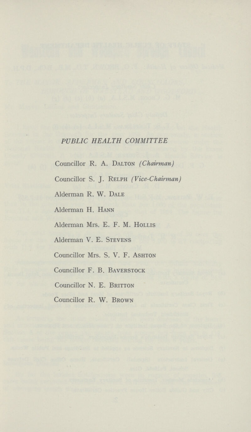 PUBLIC HEALTH COMMITTEE Councillor R. A. Dalton (Chairman) Councillor S. J. Relph (Vice-Chairman) Alderman R. W. Dale Alderman H. Hann Alderman Mrs. E. F. M. Hollis Alderman V. E. Stevens Councillor Mrs. S. V. F. Ashton Councillor F. B. Baverstock Councillor N. E. Britton Councillor R. W. Brown