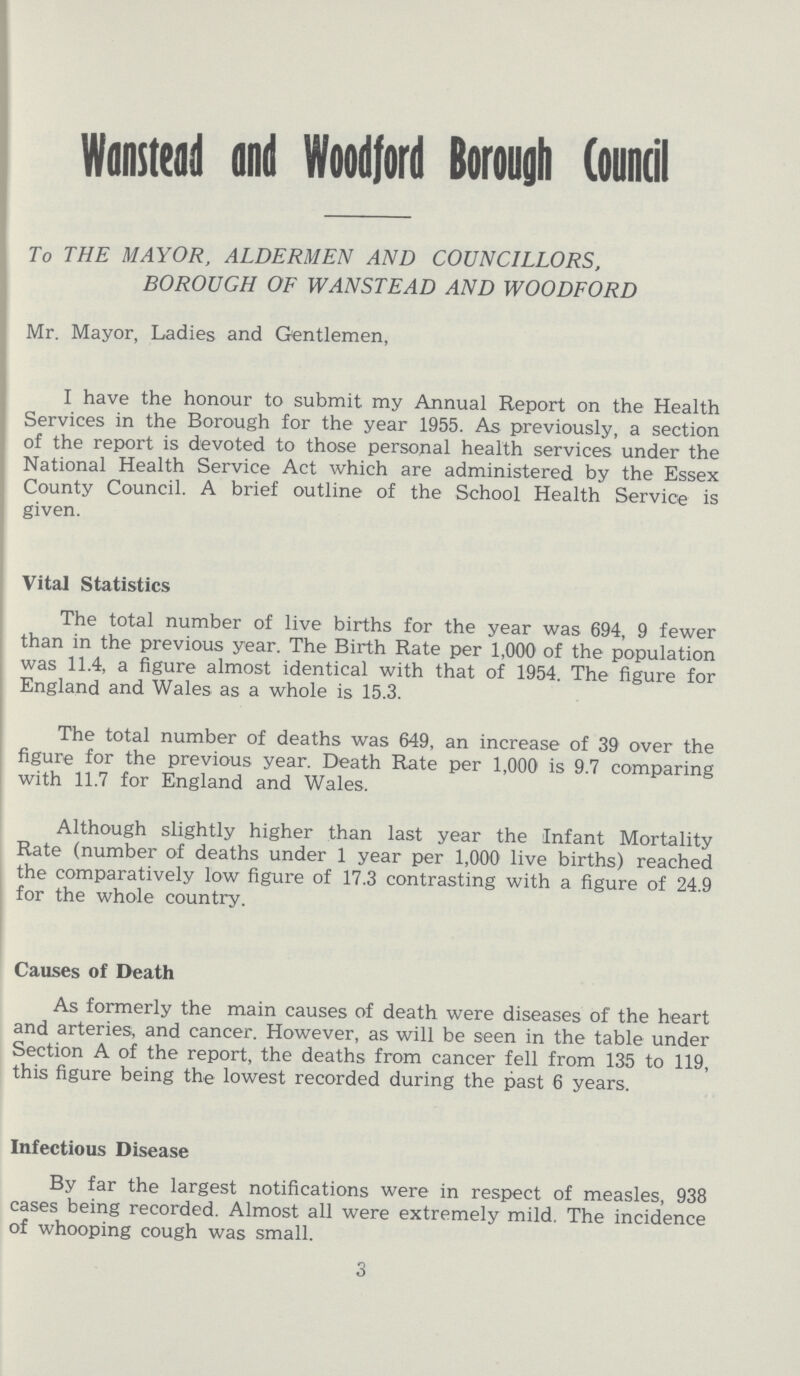 Wanstead and Woodford Borough Council To THE MAYOR, ALDERMEN AND COUNCILLORS, BOROUGH OF WANSTEAD AND WOODFORD Mr. Mayor, Ladies and Gentlemen, I have the honour to submit my Annual Report on the Health Services in the Borough for the year 1955. As previously, a section of the report is devoted to those personal health services under the National Health Service Act which are administered by the Essex County Council. A brief outline of the School Health Service is given. Vital Statistics The total number of live births for the year was 694, 9 fewer than in the previous year. The Birth Rate per 1,000 of the population was 11.4, a figure almost identical with that of 1954. The figure for England and Wales as a whole is 15.3. The total number of deaths was 649, an increase of 39 over the figure for the previous year. Death Rate per 1,000 is 9.7 comparing with 11.7 for England and Wales. Although slightly higher than last year the Infant Mortality Rate (number of deaths under 1 year per 1,000 live births) reached the comparatively low figure of 17.3 contrasting with a figure of 24.9 for the whole country. Causes of Death As formerly the main causes of death were diseases of the heart and arteries, and cancer. However, as will be seen in the table under Section A of the report, the deaths from cancer fell from 135 to 119, this figure being the lowest recorded during the past 6 years. Infectious Disease By far the largest notifications were in respect of measles, 938 cases being recorded. Almost all were extremely mild. The incidence of whooping cough was small. 3