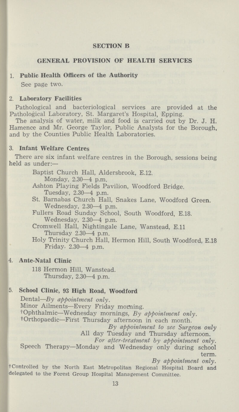 SECTION B GENERAL PROVISION OF HEALTH SERVICES 1. Public Health Officers of the Authority See page two. 2. Laboratory Facilities Pathological and bacteriological services are provided at the Pathological Laboratory, St. Margaret's Hospital, Epping. The analysis of water, milk and food is carried out by Dr. J. H. Hamence and Mr. George Taylor, Public Analysts for the Borough, and by the Counties Public Health Laboratories. 3. Infant Welfare Centres There are six infant welfare centres in the Borough, sessions being held as under:— Baptist Church Hall, Aldersbrook, E.12. Monday, 2.30—4 p.m. Ashton Playing Fields Pavilion, Woodford Bridge. Tuesday, 2.30—4 p.m. St. Barnabas Church Hall, Snakes Lane, Woodford Green. Wednesday, 2.30—4 p.m. Fullers Road Sunday School, South Woodford, E.18. Wednesday, 2.30—4 p.m. Cromwell Hall, Nightingale Lane, Wanstead, E.11 Thursday 2.30—4 p.m. Holy Trinity Church Hall, Hermon Hill, South Woodford, E.18 Friday, 2.30—4 p.m. 4. Ante-Natal Clinic 118 Hermon Hill, Wanstead. Thursday, 2.30—4 p.m. 5. School Clinic, 93 High Road, Woodford Dental—By appointment only. Minor Ailments—Every Friday morning. †Ophthalmic—Wednesday mornings, By appointment only. †Orthopaedic—First Thursday afternoon in each month. By appointment to see Surgeon only All day Tuesday and Thursday afternoon. For after-treatment by appointment only. Speech Therapy—Monday and Wednesday only during school term. By appointment only. † Controlled by the North East Metropolitan Regional Hospital Board and delegated to the Forest Group Hospital Management Committee. 13