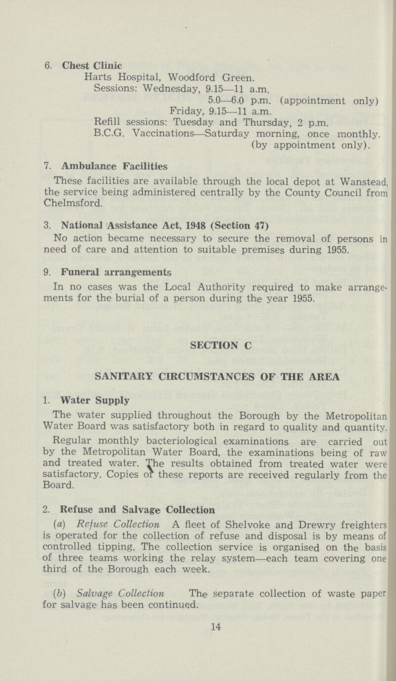 6. Chest Clinic Harts Hospital, Woodford Green. Sessions: Wednesday, 9.15—11 a.m. 5.0—6.0 p.m. (appointment only) Friday, 9.15—11 a.m. Refill sessions: Tuesday and Thursday, 2 p.m. B.C.G. Vaccinations—Saturday morning, once monthly. (by appointment only). 7. Ambulance Facilities These facilities are available through the local depot at Wanstead, the service being administered centrally by the County Council from Chelmsford. 3. National Assistance Act, 1948 (Section 47) No action became necessary to secure the removal of persons in need of care and attention to suitable premises during 1955. 9. Funeral arrangements In no cases was the Local Authority required to make arrange ments for the burial of a person during the year 1955. SECTION C SANITARY CIRCUMSTANCES OF THE AREA 1. Water Supply The water supplied throughout the Borough by the Metropolitan Water Board was satisfactory both in regard to quality and quantity. Regular monthly bacteriological examinations are carried out by the Metropolitan Water Board, the examinations being of raw and treated water. The results obtained from treated water were satisfactory. Copies or these reports are received regularly from the Board. 2. Refuse and Salvage Collection (a) Refuse Collection A fleet of Shelvoke and Drewry freighters is operated for the collection of refuse and disposal is by means of controlled tipping. The collection service is organised on the basis of three teams working the relay system—each team covering one third of the Borough each week. (b) Salvage Collection The separate collection of waste paper for salvage has been continued. 14