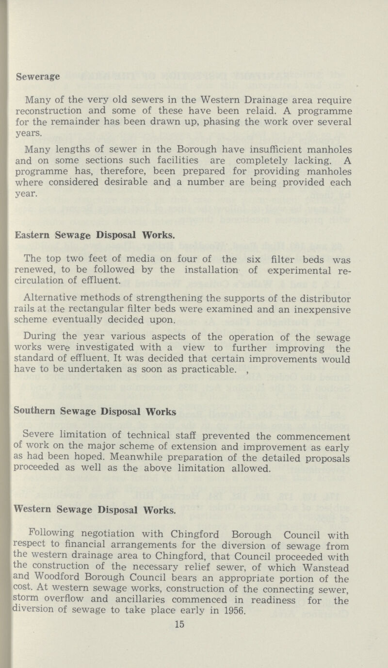 Sewerage Many of the very old sewers in the Western Drainage area require reconstruction and some of these have been relaid. A programme for the remainder has been drawn up, phasing the work over several years. Many lengths of sewer in the Borough have insufficient manholes and on some sections such facilities are completely lacking. A programme has, therefore, been prepared for providing manholes where considered desirable and a number are being provided each year. Eastern Sewage Disposal Works. The top two feet of media on four of the six filter beds was renewed, to be followed by the installation of experimental re circulation of effluent. Alternative methods of strengthening the supports of the distributor rails at the rectangular filter beds were examined and an inexpensive scheme eventually decided upon. During the year various aspects of the operation of the sewage works were investigated with a view to further improving the standard of effluent. It was decided that certain improvements would have to be undertaken as soon as practicable. , Southern Sewage Disposal Works Severe limitation of technical staff prevented the commencement of work on the major scheme of extension and improvement as early as had been hoped. Meanwhile preparation of the detailed proposals proceeded as well as the above limitation allowed. Western Sewage Disposal Works. Following negotiation with Chingford Borough Council with respect to financial arrangements for the diversion of sewage from the western drainage area to Chingford, that Council proceeded with the construction of the necessary relief sewer, of which Wanstead and Woodford Borough Council bears an appropriate portion of the cost. At western sewage works, construction of the connecting sewer, storm overflow and ancillaries commenced in readiness for the diversion of sewage to take place early in 1956. 15