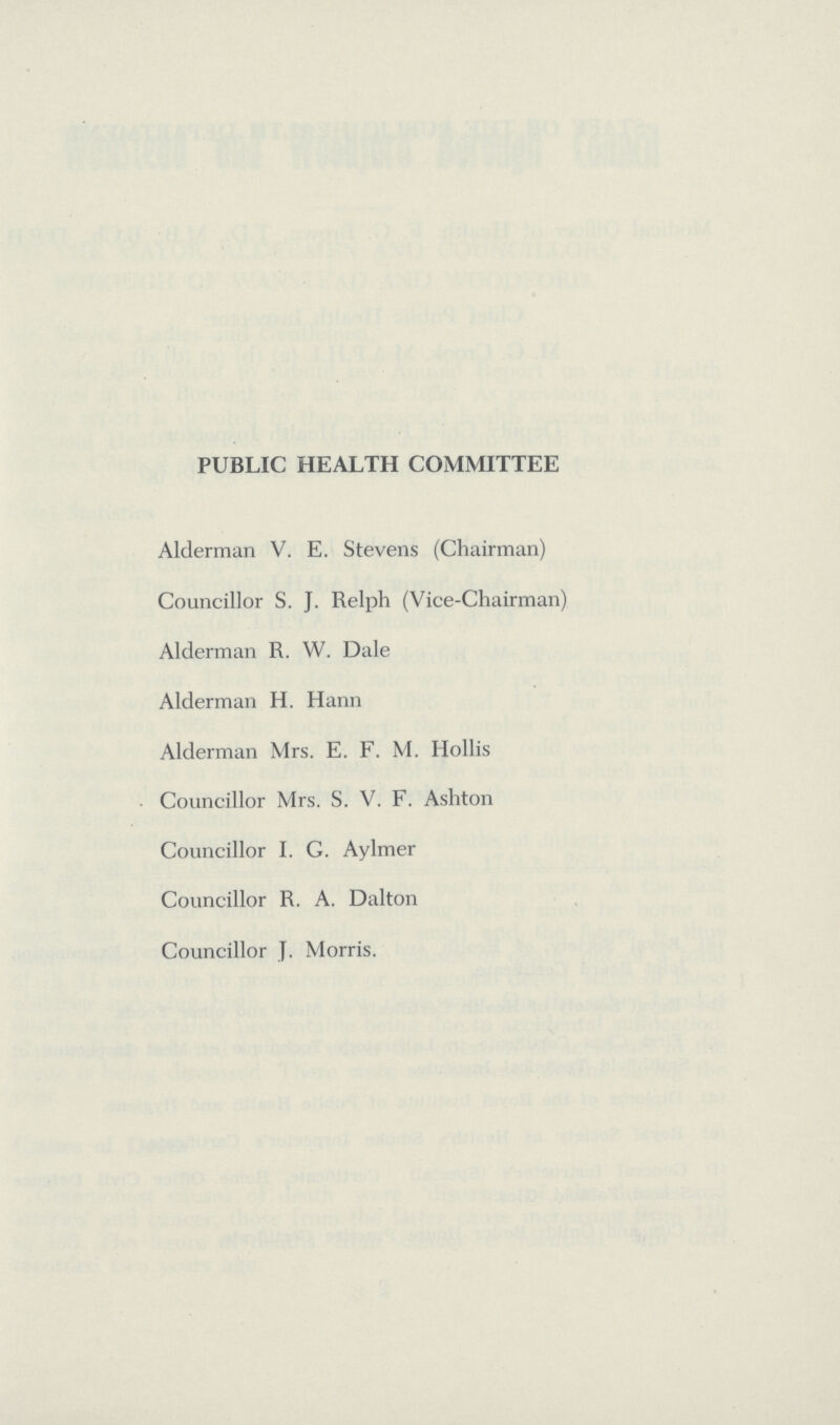 PUBLIC HEALTH COMMITTEE Alderman V. E. Stevens (Chairman) Councillor S. J. Relph (Vice-Chairman) Alderman R. W. Dale Alderman H. Hann Alderman Mrs. E. F. M. Hollis Councillor Mrs. S. V. F. Ashton Councillor I. G. Aylmer Councillor R. A. Dalton Councillor J. Morris.