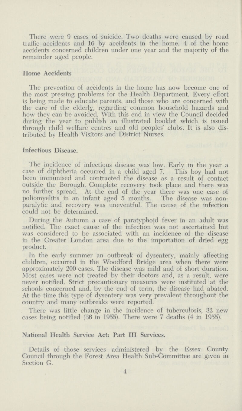 There were 9 cases of suicide. Two deaths were caused by road traffic accidents and 16 by accidents in the home. 4 of the home accidents concerned children under one year and the majority of the remainder aged people. Home Accidents The prevention of accidents in the home has now become one of the most pressing problems for the Health Department. Every effort is being made to educate parents, and those who are concerned with the care of the elderly, regarding common household hazards and how they can be avoided. With this end in view the Council decided during the year to publish an illustrated booklet which is issued through child welfare centres and old peoples' clubs. It is also dis tributed by Health Visitors and District Nurses. Infectious Disease. The incidence of infectious disease was low. Early in the year a case of diphtheria occurred in a child aged 7. This boy had not been immunised and contracted the disease as a result of contact outside the Borough. Complete recovery took place and there was no further spread. At the end of the year there was one case of poliomyelitis in an infant aged 5 months. The disease was non paralytic and recovery was uneventful. The cause of the infection could not be determined. During the Autumn a case of paratyphoid fever in an adult was notified. The exact cause of the infection was not ascertained but was considered to be associated with an incidence of the disease in the Greater London area due to the importation of dried egg product. In the early summer an outbreak of dysentery, mainly affecting children, occurred in the Woodford Bridge area when there were approximately 200 cases. The disease was mild and of short duration. Most cases were not treated by their doctors and, as a result, were never notified. Strict precautionary measures were instituted at the schools concerned and. by the end of term, the disease had abated. At the time this type of dysentery was very prevalent throughout the country and many outbreaks were reported. There was little change in the incidence of tuberculosis, 32 new cases being notified (36 in 1955). There were 7 deaths (4 in 1955). National Health Service Act: Part III Services. Details of those services administered by the Essex County Council through the Forest Area Health Sub-Committee are given in Section G. 4