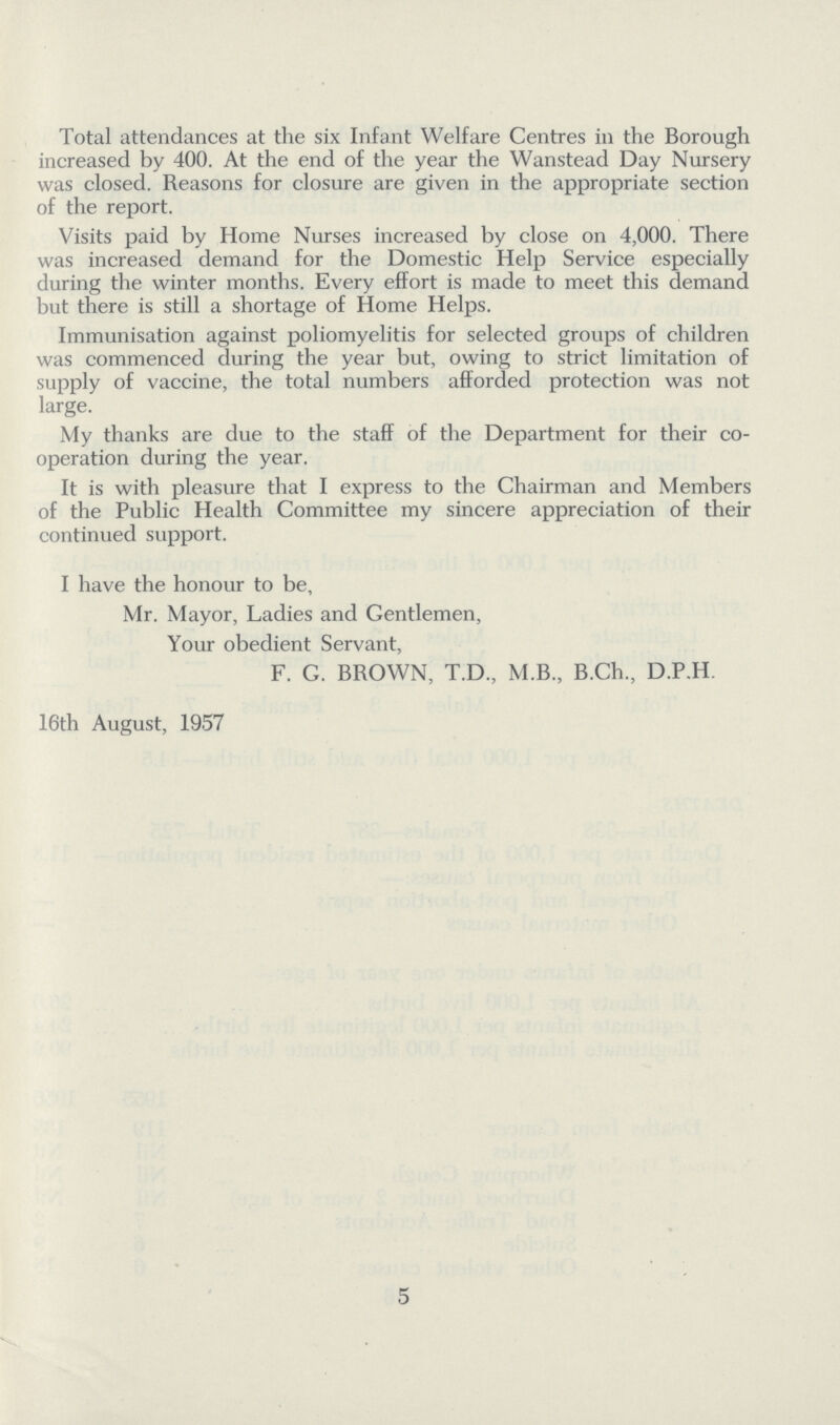 Total attendances at the six Infant Welfare Centres in the Borough increased by 400. At the end of the year the Wanstead Day Nursery was closed. Reasons for closure are given in the appropriate section of the report. Visits paid by Home Nurses increased by close on 4,000. There was increased demand for the Domestic Help Service especially during the winter months. Every effort is made to meet this demand but there is still a shortage of Home Helps. Immunisation against poliomyelitis for selected groups of children was commenced during the year but, owing to strict limitation of supply of vaccine, the total numbers afforded protection was not large. My thanks are due to the staff of the Department for their co operation during the year. It is with pleasure that I express to the Chairman and Members of the Public Health Committee my sincere appreciation of their continued support. I have the honour to be, Mr. Mayor, Ladies and Gentlemen, Your obedient Servant, F. G. BROWN, T.D., M.B., B.Ch., D.P.H. 16th August, 1957 5