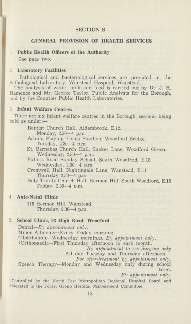 SECTION B GENERAL PROVISION OF HEALTH SERVICES 1. Public Health Officers of the Authority See page two. 2. Laboratory Facilities Pathological and bacteriological services are provided at the Pathological Laboratory, Wanstead Hospital, Wanstead. The analysis of water, milk and food is carried out by Dr. J. H. Hamence and Mr. George Taylor, Public Analysts for the Borough, and by the Counties Public Health Laboratories. 3. Infant Welfare Centres There are six infant welfare centres in the Borough, sessions being held as under:— Baptist Church Hall, Aldersbrook, E.12. Monday, 2.30—4 p.m. Ashton Playing Fields Pavilion, Woodford Bridge. Tuesday, 2.30—4 p.m. St. Barnabas Church Hall, Snakes Lane, Woodford Green. Wednesday, 2.30—4 p.m. Fullers Road Sunday School, South Woodford, E.18. Wednesday, 2.30—4 p.m. Cromwell Hall, Nightingale Lane, Wanstead, E.ll Thursday 2.30—4 p.m. Holy Trinity Church Hall, Hermon Hill, South Woodford, E.18 Friday. 2.30—4 p.m. 4. Ante-Natal Clinic 118 Hermon Hill, Wanstead. Thursday, 2.30—4 p.m. 5. School Clinic, 93 High Road, Woodford Dental—By appointment only. Minor Ailments—Every Friday morning. tOphthalmic—Wednesday mornings, By appointment only. t Orthopaedic—First Thursday afternoon in each month. By appointment to see Surgeon only All day Tuesday and Thursday afternoon. For after-treatment by appointment only. Speech Therapy—Monday and Wednesday only during school term. By appointment only. tControlled by the North East Metropolitan Regional Hospital Board and delegated to the Forest Group Hospital Management Committee. 13