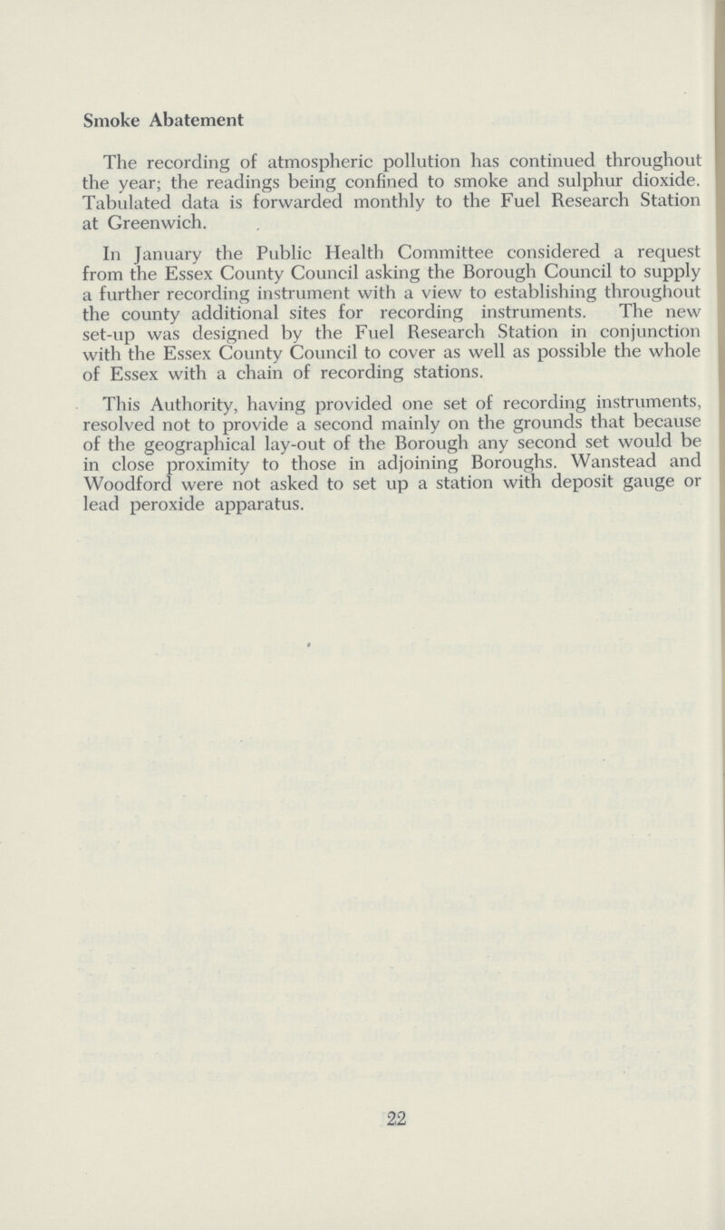 Smoke Abatement The recording of atmospheric pollution has continued throughout the year; the readings being confined to smoke and sulphur dioxide. Tabulated data is forwarded monthly to the Fuel Research Station at Greenwich. In January the Public Health Committee considered a request from the Essex County Council asking the Borough Council to supply a further recording instrument with a view to establishing throughout the county additional sites for recording instruments. The new set-up was designed by the Fuel Research Station in conjunction with the Essex County Council to cover as well as possible the whole of Essex with a chain of recording stations. This Authority, having provided one set of recording instruments, resolved not to provide a second mainly on the grounds that because of the geographical lay-out of the Borough any second set would be in close proximity to those in adjoining Boroughs. Wanstead and Woodford were not asked to set up a station with deposit gauge or lead peroxide apparatus. 22