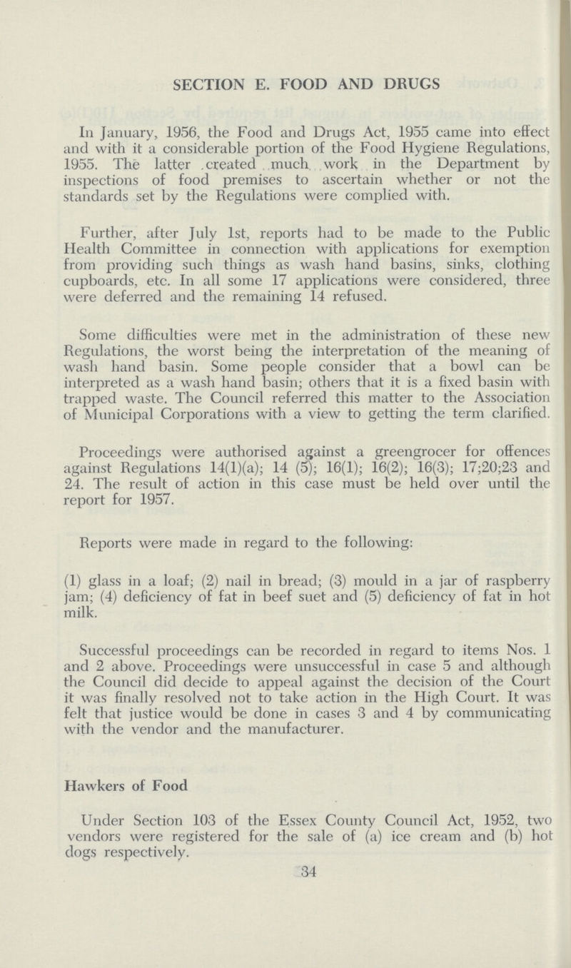 SECTION E. FOOD AND DRUGS In January, 1956, the Food and Drugs Act, 1955 came into effect and with it a considerable portion of the Food Hygiene Regulations, 1955. The latter created much work in the Department by inspections of food premises to ascertain whether or not the standards set by the Regulations were complied with. Further, after July 1st, reports had to be made to the Public Health Committee in connection with applications for exemption from providing such things as wash hand basins, sinks, clothing cupboards, etc. In all some 17 applications were considered, three were deferred and the remaining 14 refused. Some difficulties were met in the administration of these new Regulations, the worst being the interpretation of the meaning of wash hand basin. Some people consider that a bowl can be interpreted as a wash hand basin; others that it is a fixed basin with trapped waste. The Council referred this matter to the Association of Municipal Corporations with a view to getting the term clarified. Proceedings were authorised against a greengrocer for offences against Regulations 14(l)(a); 14 (5); 16(1); 16(2); 16(3); 17;20;23 and 24. The result of action in this case must be held over until the report for 1957. Reports were made in regard to the following: (1) glass in a loaf; (2) nail in bread; (3) mould in a jar of raspberry jam; (4) deficiency of fat in beef suet and (5) deficiency of fat in hot milk. Successful proceedings can be recorded in regard to items Nos. 1 and 2 above. Proceedings were unsuccessful in case 5 and although the Council did decide to appeal against the decision of the Court it was finally resolved not to take action in the High Court. It was felt that justice would be done in cases 3 and 4 by communicating with the vendor and the manufacturer. Hawkers of Food Under Section 103 of the Essex County Council Act, 1952, two vendors were registered for the sale of (a) ice cream and (b) hot dogs respectively. 34