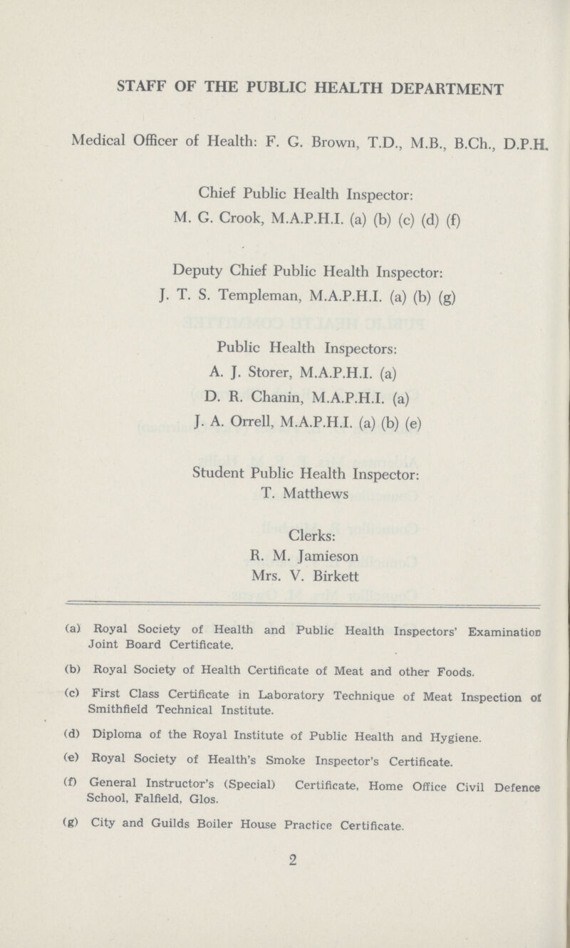 STAFF OF THE PUBLIC HEALTH DEPARTMENT Medical Officer of Health: F. G. Brown, T.D., M.B., B.Ch., D.P.H. Chief Public Health Inspector: M. G. Crook, M.A.P.H.I. (a) (b) (c) (d) (f) Deputy Chief Public Health Inspector: J. T. S. Tempieman, M.A.P.H.I. (a) (b) (g) Public Health Inspectors: A. J. Storer, M.A.P.H.I. (a) D. R. Chanin, M.A.P.H.I. (a) J. A. Orrell, M.A.P.H.I. (a) (b) (e) Student Public Health Inspector: T. Matthews Clerks: R. M. Jamieson Mrs. V. Birkett (a) Royal Society of Health and Public Health Inspectors' Examination Joint Board Certificate. (b) Royal Society of Health Certificate of Meat and other Foods. (c) First Class Certificate in Laboratory Technique of Meat Inspection of Smithfield Technical Institute. (d) Diploma of the Royal Institute of Public Health and Hygiene. (e) Royal Society of Health's Smoke Inspector's Certificate. (f) General Instructor's (Special) Certificate, Home Office Civil Defence School, Falfield, Glos. (g) City and Guilds Boiler House Practice Certificate. 2