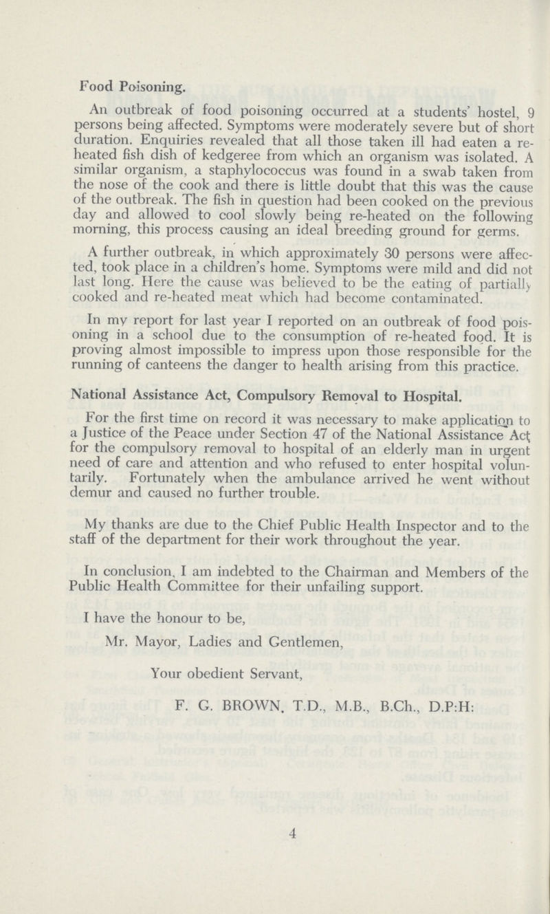 Food Poisoning. An outbreak of food poisoning occurred at a students' hostel, 9 persons being affected. Symptoms were moderately severe but of short duration. Enquiries revealed that all those taken ill had eaten a re heated fish dish of kedgeree from which an organism was isolated. A similar organism, a staphylococcus was found in a swab taken from the nose of the cook and there is little doubt that this was the cause of the outbreak. The fish in question had been cooked on the previous day and allowed to cool slowly being re-heated on the following morning, this process causing an ideal breeding ground for germs. A further outbreak, in which approximately 30 persons were affec ted, took place in a children's home. Symptoms were mild and did not last long. Here the cause was believed to be the eating of partially cooked and re-heated meat which had become contaminated. In my report for last year I reported on an outbreak of food pois oning in a school due to the consumption of re-heated food. It is proving almost impossible to impress upon those responsible for the running of canteens the danger to health arising from this practice. National Assistance Act, Compulsory Removal to Hospital. For the first time on record it was necessary to make application to a Justice of the Peace under Section 47 of the National Assistance Act; for the compulsory removal to hospital of an elderly man in urgent need of care and attention and who refused to enter hospital volun tarily. Fortunately when the ambulance arrived he went without demur and caused no further trouble. My thanks are due to the Chief Public Health Inspector and to the staff of the department for their work throughout the year. In conclusion, I am indebted to the Chairman and Members of the Public Health Committee for their unfailing support. I have the honour to be, Mr. Mayor, Ladies and Gentlemen, Your obedient Servant, F. G. BROWN. T.D., M.B., B.Ch, D.P:H: 4