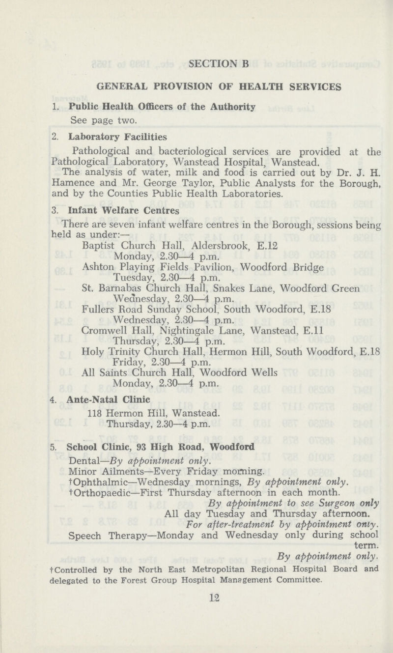 SECTION B GENERAL PROVISION OF HEALTH SERVICES 1. Public Health Officers of the Authority See page two. 2. Laboratory Facilities Pathological and bacteriological services are provided at the Pathological Laboratory, Wanstead Hospital, Wanstead. The analysis of water, milk and food is carried out by Dr. J. H. Hamence and Mr. George Taylor, Public Analysts for the Borough, and by the Counties Public Health Laboratories. 3. Infant Welfare Centres There are seven infant welfare centres in the Borough, sessions being held as under:— Baptist Church Hall, Aldersbrook, E.12 Monday, 2.30—4 p.m. Ashton Playing Fields Pavilion, Woodford Bridge Tuesday, 2.30—4 p.m. St. Barnabas Church Hall, Snakes Lane, Woodford Green Wednesday, 2.30—4 p.m. Fullers Boad Sunday School. South Woodford, E.18 Wednesday, 2.30—4 p.m. Cromwell Hall, Nightingale Lane, Wanstead, E.11 Thursday, 2.30—4 p.m. Holy Trinity Church Hall, Hermon Hill, South Woodford, E.18 Friday, 2.30—4 p.m. All Saints Church Hall, Woodford Wells Monday, 2.30—4 p.m. 4. Ante-Natal Clinic 118 Hermon Hill, Wanstead. Thursday, 2.30—4 p.m. 5. School Clinic, 93 High Road, Woodford Dental—By appointment only. Minor Ailments—Every Friday morning. †Ophthalmic—Wednesday mornings, By appointment only. †Orthopaedic—First Thursday afternoon in each month. By appointment to see Surgeon only All day Tuesday and Thursday afternoon. For after-treatment by appointment only. Speech Therapy—Monday and Wednesday only during school term. By appointment only. †Controlled by the North East Metropolitan Regional Hospital Board and delegated to the Forest Group Hospital Management Committee. 12